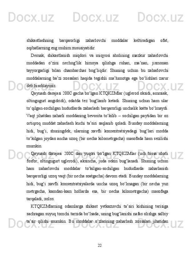 shikastlashning   barqarorligi   zaharlovchi   moddalar   keltiradigan   ofat,
oqibatlarning eng muhim xususiyatidir.
Demak,   shikastlanish   miqdori   va   miqyosi   aholining   mazkur   zaharlovchi
moddadan   o‘zini   nechog‘lik   himoya   qilishga   ruhan,   ma’nan,   jismonan
tayyorgarligi   bilan   chambarchas   bog‘liqdir.   Shuning   uchun   bu   zaharlovchi
moddalarning   ba’zi   xossalari   haqida   tegishli   ma’lumotga   ega   bo‘lishlari   zarur
deb hisoblaymiz.
Qaynash darajasi 200C gacha bo‘lgan KTQKZMlar (uglerod oksidi, ammiak,
oltingugurt   angidridi),   odatda   tez   bug‘lanib   ketadi.   Shuning   uchun   ham   ular
to‘qilgan-sochilgan hududlarda zaharlash barqarorligi unchalik katta bo‘lmaydi.
Vaqt   jihatdan   zaharli   moddaning   bevosita   to‘kilib   –   sochilgan   paytidan   bir   oz
ortiqroq   muddat   zaharlash   kuchi   ta’siri   saqlanib   qoladi.   Bunday   moddalarning
hidi,   bug‘i,   shuningdek,   ularning   xavfli   konsentratsiyadagi   bug‘lari   modda
to‘kilgan joydan ancha uzoq (bir  necha kilometrgacha)  masofada ham sezilishi
mumkin.
Qaynash   darajasi   200C   dan   yuqori   bo‘lgan   KTQKZMlar   (uch   hissa   xlorli
fosfor,   oltingugurt   uglerodi),   aksincha,   juda   sekin   bug‘lanadi.   Shuning   uchun
ham   zaharlovchi   moddalar   to‘kilgan-sochilgan   hududlarda   zaharlanish
barqarorligi uzoq vaqt (bir necha soatgacha) davom etadi. Bunday moddalarning
hidi,   bug‘i   xavfli   konsentratsiyalarda   uncha   uzoq   bo‘lmagan   (bir   necha   yuz
metrgacha,   kamdan-kam   hollarda   esa,   bir   necha   kilometrgacha)   masofaga
tarqaladi, xolos.
KTQKZMlarning   odamlarga   shikast   yetkazuvchi   ta’siri   kishining   terisiga
sachragan suyuq tomchi tarzida bo‘lsada, uning bug‘lanishi nafas olishga salbiy
ta’sir   qilishi   mumkin.   Bu   moddalar   o‘zlarining   zaharlash   xossalari   jihatidan
22 