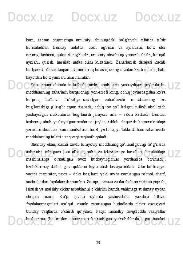 ham,   asosan   organizmga   umumiy,   shuningdek,   bo‘g‘uvchi   sifatida   ta’sir
ko‘rsatadilar.   Bunday   holatda:   bosh   og‘rishi   va   aylanishi,   ko‘z   oldi
qorong‘ilashishi, quloq shang‘ilashi, umumiy ahvolning yomonlashishi, ko‘ngil
aynishi,   qusish,   harsilab   nafas   olish   kuzatiladi.   Zaharlanish   darajasi   kuchli
bo‘lganida shikastlangan odamni titroq bosishi, uning o‘zidan ketib qolishi, hato
hayotdan ko‘z yumishi ham mumkin.
Yana   shuni   alohida   ta’kidlash   joizki,   aholi   zich   yashaydigan   joylarda   bu
moddalarning zaharlash barqarorligi yon-atrofi keng, ochiq joylardagidan ko‘ra
ko‘proq   bo‘ladi.   To‘kilgan-sochilgan   zaharlovchi   moddalarning   tez
bug‘lanishiga   g‘ir-g‘ir   esgan   shabada,   ochiq   joy   qo‘l   kelgani   tufayli   aholi   zich
yashaydigan   makonlarda   bug‘lanish   jarayoni   asta   –   sekin   kechadi.   Bundan
tashqari,   aholi   yashaydigan   serdaraxt   joylar,   ishlab   chiqarish   korxonalaridagi
yerosti inshootlari, kommunikatsion tunel, yerto‘la, yo‘laklarda ham zaharlovchi
moddalarning ta’siri uzoq vaqt saqlanib qoladi.
Shunday ekan, kuchli xavfli kimyoviy moddaning qo‘llanilganligi to‘g‘risida
axborotni   eshitgach   (uni   albatta,   radio   va   televideniye   kanallari,   harakatdagi
mashinalarga   o‘rnatilgan   ovoz   kuchaytirgichlar   yordamida   berishadi),
kechiktirmay   darhol   gazniqoblarni   kiyib   olish   tavsiya   etiladi.   Ular   bo‘lmagan
vaqtda   respirator,   paxta   –   doka   bog‘lami   yoki   suvda   namlangan   ro‘mol,   sharf,
sochiqlardan foydalanish mumkin. So‘ngra deraza va darchalarni zichlab yopish,
isistish va maishiy elektr asboblarini o‘chirish hamda vahimaga tushmay uydan
chiqish   lozim.   Ko‘p   qavatli   uylarda   yashovchilar   yaxshisi   liftdan
foydalanmaganlari   ma’qul,   chunki   zararlangan   hududlarda   elektr   energiyasi
bunday   vaqtlarda   o‘chirib   qo‘yiladi.   Faqat   mahalliy   favqulodda   vaziyatlar
boshqarma   (bo‘lim)lari   tomonidan   ko‘rsatilgan   yo‘nalishlarda,   agar   harakat
23 