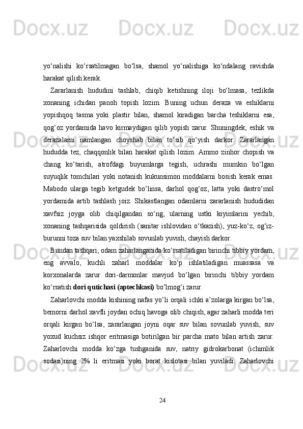 yo‘nalishi   ko‘rsatilmagan   bo‘lsa,   shamol   yo‘nalishiga   ko‘ndalang   ravishda
harakat qilish kerak.
Zararlanish   hududini   tashlab,   chiqib   ketishning   iloji   bo‘lmasa,   tezlikda
xonaning   ichidan   panoh   topish   lozim.   Buning   uchun   deraza   va   eshiklarni
yopishqoq   tasma   yoki   plastir   bilan,   shamol   kiradigan   barcha   teshiklarni   esa,
qog‘oz   yordamida   havo   kirmaydigan   qilib   yopish   zarur.   Shuningdek,   eshik   va
derazalarni   namlangan   choyshab   bilan   to‘sib   qo‘yish   darkor.   Zararlangan
hududda   tez,   chaqqonlik   bilan   harakat   qilish   lozim.   Ammo   zinhor   chopish   va
chang   ko‘tarish,   atrofdagi   buyumlarga   tegish,   uchrashi   mumkin   bo‘lgan
suyuqlik   tomchilari   yoki   notanish   kukunsimon   moddalarni   bosish   kerak   emas.
Mabodo   ularga   tegib   ketgudek   bo‘linsa,   darhol   qog‘oz,   latta   yoki   dastro‘mol
yordamida   artib   tashlash   joiz.   Shikastlangan   odamlarni   zararlanish   hududidan
xavfsiz   joyga   olib   chiqilgandan   so‘ng,   ularning   ustki   kiyimlarini   yechib,
xonaning   tashqarisida   qoldirish   (sanitar   ishlovidan   o‘tkazish),   yuz-ko‘z,   og‘iz-
burunni toza suv bilan yaxshilab sovunlab yuvish, chayish darkor.
Bundan tashqari, odam zaharlanganida ko‘rsatiladigan birinchi tibbiy yordam,
eng   avvalo,   kuchli   zaharl   moddalar   ko‘p   ishlatiladigan   muassasa   va
korxonalarda   zarur   dori-darmonlar   mavjud   bo‘lgan   birinchi   tibbiy   yordam
ko‘rsatish  dori qutichasi (aptechkasi)  bo‘lmog‘i zarur.
Zaharlovchi modda kishining nafas yo‘li orqali ichki a’zolarga kirgan bo‘lsa,
bemorni darhol xavfli joydan ochiq havoga olib chiqish, agar zaharli modda teri
orqali   kirgan   bo‘lsa,   zararlangan   joyni   oqar   suv   bilan   sovunlab   yuvish,   suv
yoxud   kuchsiz   ishqor   eritmasiga   botirilgan   bir   parcha   mato   bilan   artish   zarur.
Zaharlovchi   modda   ko‘zga   tushganida   suv,   natriy   gidrokarbonat   (ichimlik
sodasi)ning   2%   li   eritmasi   yoki   borat   kislotasi   bilan   yuviladi.   Zaharlovchi
24 