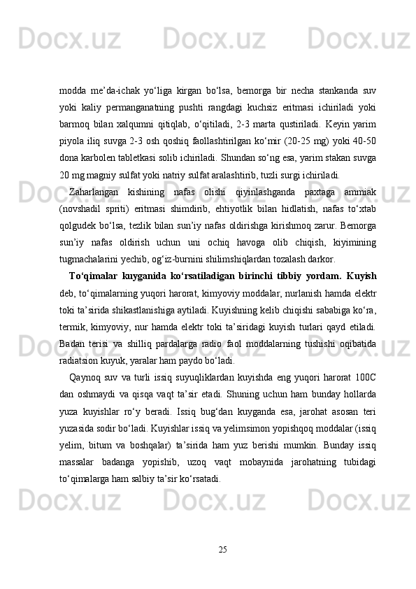 modda   me’da-ichak   yo‘liga   kirgan   bo‘lsa,   bemorga   bir   necha   stankanda   suv
yoki   kaliy   permanganatning   pushti   rangdagi   kuchsiz   eritmasi   ichiriladi   yoki
barmoq   bilan   xalqumni   qitiqlab,   o‘qitiladi,   2-3   marta   qustiriladi.   Keyin   yarim
piyola iliq suvga 2-3 osh qoshiq faollashtirilgan ko‘mir (20-25 mg) yoki 40-50
dona karbolen tabletkasi solib ichiriladi. Shundan so‘ng esa, yarim stakan suvga
20 mg magniy sulfat yoki natriy sulfat aralashtirib, tuzli surgi ichiriladi.
Zaharlangan   kishining   nafas   olishi   qiyinlashganda   paxtaga   ammiak
(novshadil   spriti)   eritmasi   shimdirib,   ehtiyotlik   bilan   hidlatish,   nafas   to‘xtab
qolgudek bo‘lsa, tezlik bilan sun’iy nafas  oldirishga kirishmoq zarur. Bemorga
sun’iy   nafas   oldirish   uchun   uni   ochiq   havoga   olib   chiqish,   kiyimining
tugmachalarini yechib, og‘iz-burnini shilimshiqlardan tozalash darkor.
To‘qimalar   kuyganida   ko‘rsatiladigan   birinchi   tibbiy   yordam.   Kuyish
deb, to‘qimalarning yuqori harorat, kimyoviy moddalar, nurlanish hamda elektr
toki ta’sirida shikastlanishiga aytiladi. Kuyishning kelib chiqishi sababiga ko‘ra,
termik,   kimyoviy,   nur   hamda   elektr   toki   ta’siridagi   kuyish   turlari   qayd   etiladi.
Badan   terisi   va   shilliq   pardalarga   radio   faol   moddalarning   tushishi   oqibatida
radiatsion kuyuk, yaralar ham paydo bo‘ladi.
Qaynoq   suv   va   turli   issiq   suyuqliklardan   kuyishda   eng   yuqori   harorat   100C
dan   oshmaydi   va   qisqa   vaqt   ta’sir   etadi.   Shuning   uchun   ham   bunday   hollarda
yuza   kuyishlar   ro‘y   beradi.   Issiq   bug‘dan   kuyganda   esa,   jarohat   asosan   teri
yuzasida sodir bo‘ladi. Kuyishlar issiq va yelimsimon yopishqoq moddalar (issiq
yelim,   bitum   va   boshqalar)   ta’sirida   ham   yuz   berishi   mumkin.   Bunday   issiq
massalar   badanga   yopishib,   uzoq   vaqt   mobaynida   jarohatning   tubidagi
to‘qimalarga ham salbiy ta’sir ko‘rsatadi.
25 