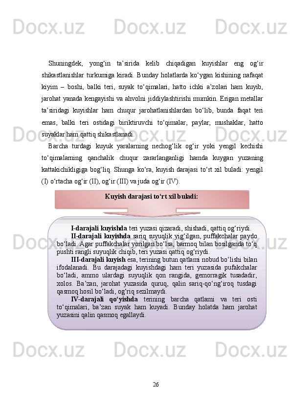Shuningdek,   yong‘in   ta’sirida   kelib   chiqadigan   kuyishlar   eng   og‘ir
shikastlanishlar  turkumiga kiradi. Bunday holatlarda ko‘ygan kishining nafaqat
kiyim   –   boshi,   balki   teri,   suyak   to‘qimalari,   hatto   ichki   a’zolari   ham   kuyib,
jarohat  yanada kengayishi  va ahvolni jiddiylashtirishi mumkin. Erigan metallar
ta’siridagi   kuyishlar   ham   chuqur   jarohatlanishlardan   bo‘lib,   bunda   faqat   teri
emas,   balki   teri   ostidagi   biriktiruvchi   to‘qimalar,   paylar,   mushaklar,   hatto
suyaklar ham qattiq shikastlanadi. 
Barcha   turdagi   kuyuk   yaralarning   nechog‘lik   og‘ir   yoki   yengil   kechishi
to‘qimalarning   qanchalik   chuqur   zararlanganligi   hamda   kuygan   yuzaning
kattakichikligiga   bog‘liq.   Shunga   ko‘ra,   kuyish   darajasi   to‘rt   xil   buladi:   yengil
(I) o‘rtacha og‘ir (II), og‘ir (III) va juda og‘ir (IV).
26Kuyish darajasi to‘rt xil buladi:
I-darajali kuyishda  teri yuzasi qizaradi, shishadi, qattiq og‘riydi.
II-darajali kuyishda   sariq suyuqlik yig‘ilgan, puffakchalar  paydo
bo‘ladi. Agar puffakchalar yorilgan bo‘lsa, barmoq bilan bosilganda to‘q
pushti rangli suyuqlik chiqib, teri yuzasi qattiq og‘riydi.
III-darajali kuyish  esa, terining butun qatlami nobud bo‘lishi bilan
ifodalanadi.   Bu   darajadagi   kuyishdagi   ham   teri   yuzasida   pufakchalar
bo‘ladi,   ammo   ulardagi   suyuqlik   qon   rangida,   gemorragik   tusadadir,
xolos.   Ba’zan,   jarohat   yuzasida   quruq,   qalin   sariq-qo‘ng‘iroq   tusdagi
qasmoq hosil bo‘ladi, og‘riq sezilmaydi.
IV-darajali   qo‘yishda   terining   barcha   qatlami   va   teri   osti
to‘qimalari,   ba’zan   suyak   ham   kuyadi.   Bunday   holatda   ham   jarohat
yuzasini qalin qasmoq egallaydi.   
