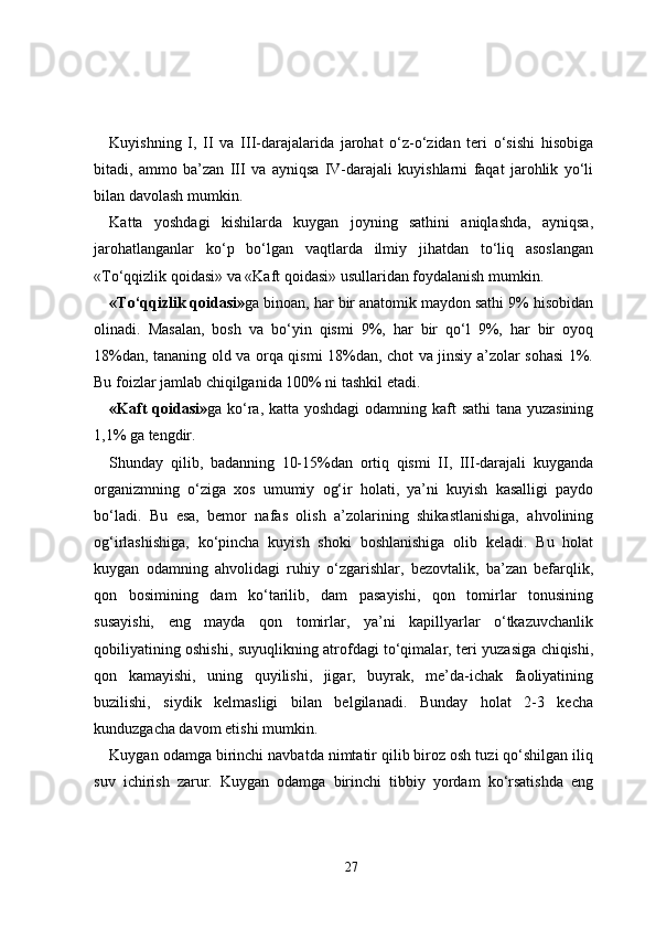 Kuyishning   I,   II   va   III-darajalarida   jarohat   o‘z-o‘zidan   teri   o‘sishi   hisobiga
bitadi,   ammo   ba’zan   III   va   ayniqsa   IV-darajali   kuyishlarni   faqat   jarohlik   yo‘li
bilan davolash mumkin.
Katta   yoshdagi   kishilarda   kuygan   joyning   sathini   aniqlashda,   ayniqsa,
jarohatlanganlar   ko‘p   bo‘lgan   vaqtlarda   ilmiy   jihatdan   to‘liq   asoslangan
«To‘qqizlik qoidasi» va «Kaft qoidasi» usullaridan foydalanish mumkin.
«To‘qqizlik qoidasi» ga binoan, har bir anatomik maydon sathi 9% hisobidan
olinadi.   Masalan,   bosh   va   bo‘yin   qismi   9%,   har   bir   qo‘l   9%,   har   bir   oyoq
18%dan, tananing old va orqa qismi 18%dan, chot va jinsiy a’zolar sohasi 1%.
Bu foizlar jamlab chiqilganida 100% ni tashkil etadi.
«Kaft qoidasi» ga ko‘ra, katta yoshdagi  odamning kaft sathi  tana yuzasining
1,1% ga tengdir. 
Shunday   qilib,   badanning   10-15%dan   ortiq   qismi   II,   III-darajali   kuyganda
organizmning   o‘ziga   xos   umumiy   og‘ir   holati,   ya’ni   kuyish   kasalligi   paydo
bo‘ladi.   Bu   esa,   bemor   nafas   olish   a’zolarining   shikastlanishiga,   ahvolining
og‘irlashishiga,   ko‘pincha   kuyish   shoki   boshlanishiga   olib   keladi.   Bu   holat
kuygan   odamning   ahvolidagi   ruhiy   o‘zgarishlar,   bezovtalik,   ba’zan   befarqlik,
qon   bosimining   dam   ko‘tarilib,   dam   pasayishi,   qon   tomirlar   tonusining
susayishi,   eng   mayda   qon   tomirlar,   ya’ni   kapillyarlar   o‘tkazuvchanlik
qobiliyatining oshishi, suyuqlikning atrofdagi to‘qimalar, teri yuzasiga chiqishi,
qon   kamayishi,   uning   quyilishi,   jigar,   buyrak,   me’da-ichak   faoliyatining
buzilishi,   siydik   kelmasligi   bilan   belgilanadi.   Bunday   holat   2-3   kecha
kunduzgacha davom etishi mumkin.
Kuygan odamga birinchi navbatda nimtatir qilib biroz osh tuzi qo‘shilgan iliq
suv   ichirish   zarur.   Kuygan   odamga   birinchi   tibbiy   yordam   ko‘rsatishda   eng
27 