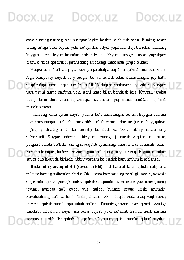 avvalo uning ustidagi yonib turgan kiyim-boshini o‘chirish zarur. Buning uchun
uning ustiga biror kiyim yoki ko‘rpacha, adyol yopiladi. Iloji boricha, tananing
kuygan   qismi   kiyim-boshdan   holi   qilinadi.   Kiyim,   kuygan   joyga   yopishgan
qismi o‘rnida qoldirilib, jarohatning atrofidagi mato asta qirqib olinadi.
Voqea sodir bo‘lgan joyda kuygan jarohatga bog‘lam qo‘yish mumkin emas.
Agar   kimyoviy   kuyish   ro‘y   bergan   bo‘lsa,   zudlik   bilan   shikastlangan   joy   katta
miqdordagi   sovuq   oqar   suv   bilan   10-15   daqiqa   mobaynida   yuviladi.   Kuygan
yara   ustini   quruq   salfetka   yoki   steril   mato   bilan   berkitish   joiz.   Kuygan   jarohat
ustiga   biror   dori-daromon,   ayniqsa,   surtmalar,   yog‘simon   moddalar   qo‘yish
mumkin emas.
Tananing   katta  qismi   kuyib,  yuzasi   ko‘p  zararlangan  bo‘lsa,  kuygan  odamni
toza choyshabga o‘rab, shokning oldini olish chora-tadbirlari (issiq choy, qahva,
og‘riq   qoldiradigan   dorilar   berish)   ko‘riladi   va   tezda   tibbiy   muassasaga
jo‘natiladi.   Kuygan   odamni   tibbiy   muassasaga   jo‘natish   vaqtida,   u   albatta,
yotgan holatda bo‘lishi, uning sovuqotib qolmasligi chorasini unutmaslik lozim.
Bundan tashqari, badanni sovuq olgani, oftob urgani yoki issiq elitganida, odam
suvga cho‘kkanida birinchi tibbiy yordam ko‘rsatish ham muhim hisoblanadi.
Badanning   sovuq   olishi   (sovuq   urishi)   past   harorat   ta’sir   qilishi   natijasida
to‘qimalarning shikastlanishidir. Ob – havo haroratining pastligi, sovuq, achchiq
izg‘irinda, qor va yomg‘ir ostida qolish natijasida odam tanasi yuzasining ochiq
joylari,   ayniqsa   qo‘l   oyoq,   yuz,   quloq,   burunni   sovuq   urishi   mumkin.
Poyabzalning   ho‘l   va   tor   bo‘lishi,   shuningdek,   ochiq   havoda   uzoq   vaqt   sovuq
ta’sirida qolish ham bunga sabab bo‘ladi. Tananing sovuq urgan qismi avvaliga
sanchib,   achishadi,   keyin   esa   terisi   oqarib   yoki   ko‘karib   ketadi,   hech   narsani
sezmay karaxt bo‘lib qoladi. Natijada qo‘l yoki oyoq faol harakat qila olmaydi.
28 