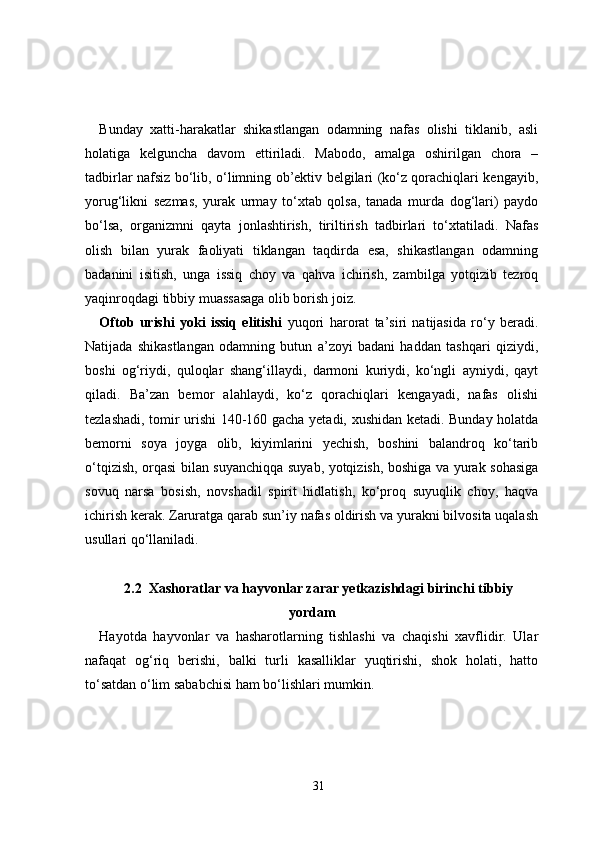 Bunday   xatti-harakatlar   shikastlangan   odamning   nafas   olishi   tiklanib,   asli
holatiga   kelguncha   davom   ettiriladi.   Mabodo,   amalga   oshirilgan   chora   –
tadbirlar nafsiz bo‘lib, o‘limning ob’ektiv belgilari (ko‘z qorachiqlari kengayib,
yorug‘likni   sezmas,   yurak   urmay   to‘xtab   qolsa,   tanada   murda   dog‘lari)   paydo
bo‘lsa,   organizmni   qayta   jonlashtirish,   tiriltirish   tadbirlari   to‘xtatiladi.   Nafas
olish   bilan   yurak   faoliyati   tiklangan   taqdirda   esa,   shikastlangan   odamning
badanini   isitish,   unga   issiq   choy   va   qahva   ichirish,   zambilga   yotqizib   tezroq
yaqinroqdagi tibbiy muassasaga olib borish joiz.
Oftob   urishi   yoki   issiq   elitishi   yuqori   harorat   ta’siri   natijasida   ro‘y   beradi.
Natijada   shikastlangan   odamning   butun   a’zoyi   badani   haddan   tashqari   qiziydi,
boshi   og‘riydi,   quloqlar   shang‘illaydi,   darmoni   kuriydi,   ko‘ngli   ayniydi,   qayt
qiladi.   Ba’zan   bemor   alahlaydi,   ko‘z   qorachiqlari   kengayadi,   nafas   olishi
tezlashadi, tomir urishi 140-160 gacha yetadi, xushidan ketadi. Bunday holatda
bemorni   soya   joyga   olib,   kiyimlarini   yechish,   boshini   balandroq   ko‘tarib
o‘tqizish, orqasi bilan suyanchiqqa suyab, yotqizish, boshiga va yurak sohasiga
sovuq   narsa   bosish,   novshadil   spirit   hidlatish,   ko‘proq   suyuqlik   choy,   haqva
ichirish kerak. Zaruratga qarab sun’iy nafas oldirish va yurakni bilvosita uqalash
usullari qo‘llaniladi.
2.2  Xashoratlar va hayvonlar zarar yetkazishdagi birinchi tibbiy
yordam
Hayotda   hayvonlar   va   hasharotlarning   tishlashi   va   chaqishi   xavflidir.   Ular
nafaqat   og‘riq   berishi,   balki   turli   kasalliklar   yuqtirishi,   shok   holati,   hatto
to‘satdan o‘lim sababchisi ham bo‘lishlari mumkin.
31 