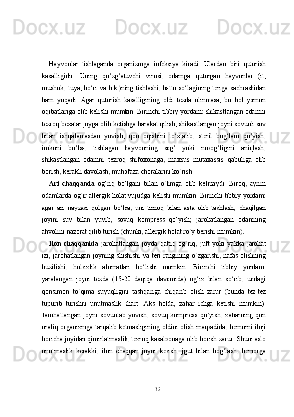 Hayvonlar   tishlaganda   organizmga   infeksiya   kiradi.   Ulardan   biri   quturish
kasalligidir.   Uning   qo‘zg‘atuvchi   virusi,   odamga   quturgan   hayvonlar   (it,
mushuk, tuya, bo‘ri va h.k.)ning tishlashi, hatto so‘lagining teriga sachrashidan
ham   yuqadi.   Agar   quturish   kasalligining   oldi   tezda   olinmasa,   bu   hol   yomon
oqibatlariga olib kelishi mumkin. Birinchi tibbiy yordam: shikastlangan odamni
tezroq bexatar joyga olib ketishga harakat qilish; shikastlangan joyni sovunli suv
bilan   ishqalamasdan   yuvish;   qon   oqishini   to‘xtatib,   steril   bog‘lam   qo‘yish;
imkoni   bo‘lsa,   tishlagan   hayvonning   sog‘   yoki   nosog‘ligini   aniqlash;
shikastlangan   odamni   tezroq   shifoxonaga,   maxsus   mutaxassis   qabuliga   olib
borish, kerakli davolash, muhofaza choralarini ko‘rish.
Ari   chaqqanda   og‘riq   bo‘lgani   bilan   o‘limga   olib   kelmaydi.   Biroq,   ayrim
odamlarda og‘ir allergik holat vujudga kelishi mumkin. Birinchi tibbiy yordam:
agar   ari   nayzasi   qolgan   bo‘lsa,   uni   tirnoq   bilan   asta   olib   tashlash;   chaqilgan
joyini   suv   bilan   yuvib,   sovuq   kompress   qo‘yish;   jarohatlangan   odamning
ahvolini nazorat qilib turish (chunki, allergik holat ro‘y berishi mumkin).
Ilon   chaqqanida   jarohatlangan   joyda   qattiq   og‘riq,   juft   yoki   yakka   jarohat
izi, jarohatlangan joyning shishishi va teri rangining o‘zgarishi, nafas olishning
buzilishi,   holsizlik   alomatlari   bo‘lishi   mumkin.   Birinchi   tibbiy   yordam:
yaralangan   joyni   tezda   (15-20   daqiqa   davomida)   og‘iz   bilan   so‘rib,   undagi
qonsimon   to‘qima   suyuqligini   tashqariga   chiqarib   olish   zarur   (bunda   tez-tez
tupurib   turishni   unutmaslik   shart.   Aks   holda,   zahar   ichga   ketishi   mumkin).
Jarohatlangan   joyni   sovunlab   yuvish,   sovuq   kompress   qo‘yish;   zaharning   qon
oraliq organizmga tarqalib ketmasligining oldini olish maqsadida, bemorni iloji
boricha joyidan qimirlatmaslik, tezroq kasalxonaga olib borish zarur. Shuni aslo
unutmaslik   kerakki,   ilon   chaqqan   joyni   kesish,   jgut   bilan   bog‘lash,   bemorga
32 