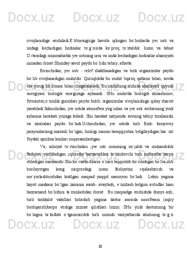 rivojlanishga   erishiladi.E`tiboringizga   havola   qilingan   bo`limlarda   yer   usti   va
undagi   kechadigan   hodisalar   to`g`risida   ko`proq   to`xtaldik.   Inson   va   tabiat
O`rtasidagi munosabatda yer ustining urni va unda kechadigan hodisalar ahamiyati
nimadan iborat Shunday savol paydo bo`lishi tabiiy, albatta.
Birinchidan,   yer   usti   -   relef   shakllanadigan   va   tirik   organizmlar   paydo
bo`lib   rivojlanadigan   muhitdir.   Quruqlikda   bu   muhit   tuproq   qatlami   bilan,   suvda
esa yorug`lik zonasi bilan chegaralanadi. Bu muhitning alohida ahamiyati quyosh
energiyasi   biologik   energiyaga   aylanadi.   SHu   muhitda   biologik   almashinuv,
fotosintez,o`simlik guruxlari paydo bulib, organizmlar rivojlanishiga qulay sharoit
yaratiladi.Ikkinchidan, yer ustida atmosfera yog`inlari va yer osti suvlarining yirik
aylanma harakati  yuzaga  keladi. Shu harakat  natijasida  suvning  tabiiy tozalanishi
va   zaxiralari   paydo   bo`ladi.Uchinchidan,   yer   ustida   turli   fizik-   kimyoviy
jarayonlarning maxsuli bo`lgan, hozirgi zamon taraqqiyotini belgilaydigan har -xil
foydali qazilma konlari mujassamlashgan.
Va,   nihoyat   to`rtinchidan   ,yer   usti   insonning   xo`jalik   va   muhandislik
faoliyati   yuritiladigan   ,iqtisodiy   barqarorlikni   ta`minlovchi   turli   inshootlar   barpo
etiladigan maskandir.Shu ko`rsatkichlarni o`zaro taqqoslab ko`riladigan bo`lsa,olib
borilayotgan   keng   miqyosdagi   inson   faoliyatini   rejalashtirish   va
me`yorlashtirishdan   kutilgan   maqsad   yaqqol   namoyon   bo`ladi   .   Lekin   yagona
hayot   maskani   bo`lgan   zaminni   asrab-   avaylash,   e`zozlash   kelgusi   avlodlar   ham
baxramand   bo`lishini   ta`minlashdan   iborat   .   Bu   maqsadga   erishishda   dunyo   axli,
turli   tashkilot   vakillari   birlashib   yagon а   dastur   asosida   noosferani   (aqliy
boshqarish)barpo   etishga   xizmat   qilishlari   lozim.   SHu   yirik   dasturining   bir
bo`lagini   ta`kidlab   o`tganimizdek   turli   noxush   vaziyatlarida   aholining   to`g`ri
38 