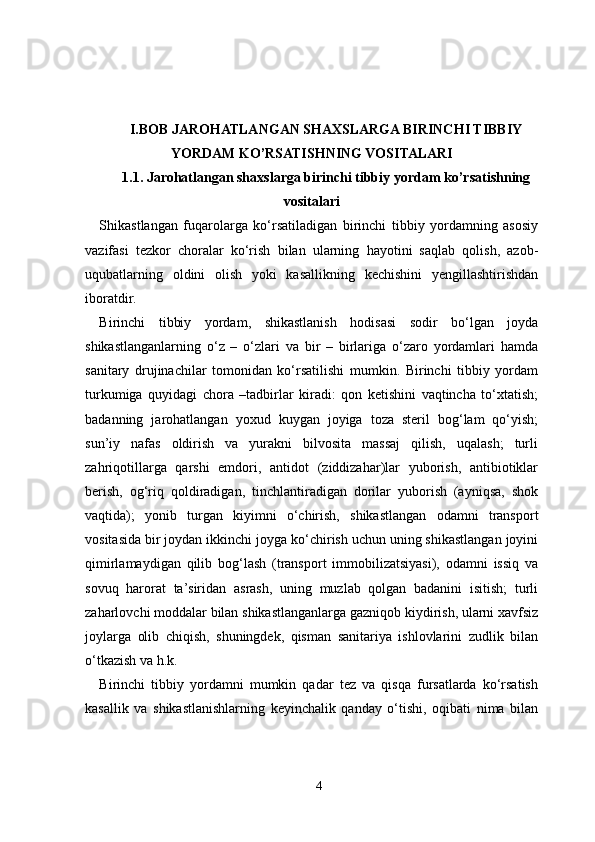 I . BOB  JARОHATLANGAN SHAХSLARGA BIRINCHI TIBBIY
YORDAM KO’RSATISHNING VОSITALARI
1. 1.  Jarоhatlangan shaхslarga birinchi tibbiy   yordam ko’rsatishning
vоsitalari
Shikastlangan   fuqarolarga   ko‘rsatiladigan   birinchi   tibbiy   yordamning   asosiy
vazifasi   tezkor   choralar   ko‘rish   bilan   ularning   hayotini   saqlab   qolish,   azob-
uqubatlarning   oldini   olish   yoki   kasallikning   kechishini   yengillashtirishdan
iboratdir.
Birinchi   tibbiy   yordam,   shikastlanish   hodisasi   sodir   bo‘lgan   joyda
shikastlanganlarning   o‘z   –   o‘zlari   va   bir   –   birlariga   o‘zaro   yordamlari   hamda
sanitary   drujinachilar   tomonidan   ko‘rsatilishi   mumkin.   Birinchi   tibbiy   yordam
turkumiga   quyidagi   chora   –tadbirlar   kiradi:   qon   ketishini   vaqtincha   to‘xtatish;
badanning   jarohatlangan   yoxud   kuygan   joyiga   toza   steril   bog‘lam   qo‘yish;
sun’iy   nafas   oldirish   va   yurakni   bilvosita   massaj   qilish,   uqalash;   turli
zahriqotillarga   qarshi   emdori,   antidot   (ziddizahar)lar   yuborish,   antibiotiklar
berish,   og‘riq   qoldiradigan,   tinchlantiradigan   dorilar   yuborish   (ayniqsa,   shok
vaqtida);   yonib   turgan   kiyimni   o‘chirish,   shikastlangan   odamni   transport
vositasida bir joydan ikkinchi joyga ko‘chirish uchun uning shikastlangan joyini
qimirlamaydigan   qilib   bog‘lash   (transport   immobilizatsiyasi),   odamni   issiq   va
sovuq   harorat   ta’siridan   asrash,   uning   muzlab   qolgan   badanini   isitish;   turli
zaharlovchi moddalar bilan shikastlanganlarga gazniqob kiydirish, ularni xavfsiz
joylarga   olib   chiqish,   shuningdek,   qisman   sanitariya   ishlovlarini   zudlik   bilan
o‘tkazish va h.k.
Birinchi   tibbiy   yordamni   mumkin   qadar   tez   va   qisqa   fursatlarda   ko‘rsatish
kasallik   va   shikastlanishlarning   keyinchalik   qanday   o‘tishi,   oqibati   nima   bilan
4 