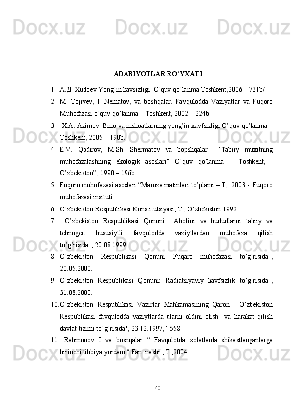  
ADABIYOTLAR RO’YXATI
1. А.Д. Xudoev Yong’in havsizligi. O’quv qo’lanma Toshkent,2006 – 731b/
2. M.   Tojiyev,   I.   Nematov,   va   boshqalar.   Favqulodda   Vaziyatlar   va   Fuqoro
Muhofazasi o’quv qo’lanma – Toshkent, 2002 – 224b.
3.  X.A. Azimov. Bino va inshoatlarning yong’in xavfsizligi.O’quv qo’lanma –
Toshkent, 2005 – 190b.
4. E.V.   Qodirov,   M.Sh.   Shermatov   va   bopshqalar     “Tabiiy   muxitning
muhofazalashning   ekologik   asoslari”   O’quv   qo’lanma   –   Toshkent,   :
O’zbekiston”, 1990 – 196b.
5. Fuqoro muhofazasi asoslari “Maruza matinlari to’plami – T, :2003 -  Fuqoro
muhofazasi insituti.
6. O’zbekiston Respublikasi Konstitutsiyasi, T., O’zbekiston 1992.
7.   O’zbekiston   Respublikasi   Qonuni:   "Aholini   va   hududlarni   tabiiy   va
tehnogen     hususiÿtli     favqulodda     vaziytlardan     muhofaza     qilish
to’g’risida", 20.08.1999.   
8. O’zbekiston     Respublikasi     Qonuni:   "Fuqaro     muhofazasi     to’g’risida",
20.05.2000. 
9. O’zbekiston   Respublikasi   Qonuni: "Radiatsiyaviy   havfsizlik   to’g’risida",
31.08.2000.
10. O’zbekiston  Respublikasi  Vazirlar  Mahkamasining  Qarori:  "O’zbekiston
Respublikasi   favqulodda   vaziytlarda   ularni   oldini   olish     va   harakat   qilish
davlat tizimi to’g’risida", 23.12.1997, ¹ 558.  
11.   Rahmonov   I   va   boshqalar   “   Favqulotda   xolatlarda   shikastlanganlarga
birinchi tibbiya yordam “ Fan. nashr., T.,2004
40 
