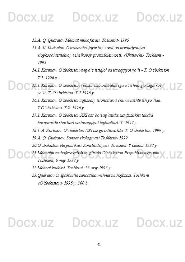 12. A.  Q .  Q udratov Mehnat muhofazasi. Toshkent- 1995.
13. A.  K .  K udratov. Oxrana okrujayushey sredi na predpriyatiyax 
xlopkoochistitelnoy i shelkovoy promishlennosti. «Ukituvchi» Toshkent - 
1995.
14. I. Karimov. O‘zbekistonning o‘z isti q lol va tara qq iyot yo‘li - T. O‘zbekiston 
T.1. 1996 y.
15. I. Karimov. O‘zbekiston - bozor munosabatlariga o‘tishning o‘ziga xos 
yo‘li. T. O‘zbekiston. T 2.1996 y.
16. I. Karimov. O‘zbekiston i q tisodiy islo h otlarni chu?urlashtirish yo‘lida. 
T.O‘zbekiston. T Z. 1996 y.
17. I. Karimov. O‘zbekiston XXI asr bo‘sa g‘ asida: xavfsizlikka ta h did, 
bar q arorlik shartlari va tara qq iyot kafolatlari. T. 1997 y.
18. I. A. Karimov. O‘zbekiston XXI asrga intilmokda. T. O‘zbekiston. 1999  y.
19. A.  Q.   Q udratov. Sanoat  e kologiyasi.Toshkent- 1999.
20. O‘zbekiston Respublikasi Konstitutsiyasi. Toshkent. 8 dekabr 1992 y.
21. Mehnatni mu h of a za  q ilish to‘ g‘ isida O‘zbekiston Respublikasi  q onuni. 
Toshkent, 6 may 1993 y.
22. Mehnat kodeksi. Toshkent, 26  may 1996 y.
23. Q udratov O. Ipakchilik sanoatida mehnat muhofazasi. Toshkent 
«O‘zbekiston» 1995 y. 300 b.
41 