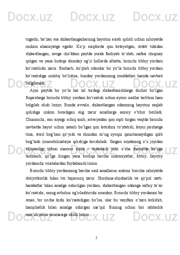 tugashi, ba’zan esa  shikastlanganlarning  hayotini  asrab qolish  uchun nihoyatda
muhim   ahamiyatga   egadir.   Ko‘p   miqdorda   qon   ketayotgan,   elektr   tokidan
shikastlangan,   suvga   cho‘kkan   paytda   yurak   faoliyati   to‘xtab,   nafasi   chiqmay
qolgan   va   yana   boshqa   shunday   og‘ir   hollarda   albatta,   birinchi   tibbiy   yordam
ko‘rsatilishi   zarur.   Basharti,   ko‘plab   odamlar   bir   yo‘la   birinchi   tibbiy   yordam
ko‘rsatishga   muhtoj   bo‘lishsa,   bunday   yordamning   muddatlari   hamda   navbati
belgilanadi. 
Ayni   paytda   bir   yo‘la   har   xil   turdagi   shikastlanishlarga   duchor   bo‘lgan
fuqarolarga birinchi tibbiy yordam ko‘rsatish uchun ayrim usullar tartibini ham
belgilab   olish   lozim.   Bunda   avvalo,   shikastlangan   odamning   hayotini   saqlab
qolishga   imkon   beradigan   eng   zarur   amallarga   asosiy   e’tibor   beriladi.
Chunonchi, son suyagi ochiq sinib, arteriyadan qon oqib turgan vaqtda birinchi
navbatda   hayot   uchun   xatarli   bo‘lgan   qon   ketishini   to‘xtatish,   keyin   jarohatga
toza,   steril   bog‘lam   qo‘yish   va   shundan   so‘ng   oyoqni   qimirlamaydigan   qilib
bog‘lash   (immobilizatsiya   qilish)ga   kirishiladi.   Singan   suyakning   o‘z   joyidan
siljimasligi   uchun   maxsus   shina   –   taxtakach   yoki   o‘sha   sharoitda   ko‘zga
tashlanib,   qo‘lga   ilingan   yana   boshqa   barcha   imkoniyatlar,   tibbiy,   hayotiy
yordamchi vositalardan foydalanish lozim.
Birinchi tibbiy yordamning barcha usul-amallarini imkoni  boricha nihoyatda
ehtiyotkorlik   bilan   tez   bajarmoq   zarur.   Shoshma-shosharlik   va   qo‘pol   xatti-
harakatlar   bilan   amalga   oshirilgan   yordam,   shikastlangan   odamga   salbiy   ta’sir
ko‘rsatishi, uning avholini og‘irlashtirishi mumkin. Birinchi tibbiy yordamni bir
emas,   bir   necha   kishi   ko‘rsatadigan   bo‘lsa,   ular   bu   vazifani   o‘zaro   kelishib,
hamjihatlik   bilan   amalga   oshirgan   ma’qul.   Buning   uchun   biri   rahbarlik
mas’uliyatini zimmasiga olishi lozim.
5 