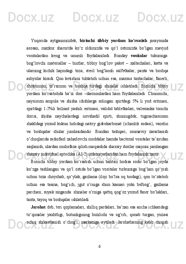 Yuqorida   aytganimizdek,   birinchi   tibbiy   yordam   ko‘rsatish   jarayonida
asosan,   mazkur   sharoitda   ko‘z   oldimizda   va   qo‘l   ostimizda   bo‘lgan   mavjud
vositalardan   keng   va   unumli   foydalaniladi.   Bunday   vositalar   tukumiga:
bog‘lovchi   materiallar   –   bintlar,   tibbiy   bog‘lov   paket   –   xaltachalari,   katta   va
ularning   kichik   hajmdagi   toza,   steril   bog‘lamli   salfetkalar,   paxta   va   boshqa
ashyolar   kiradi.   Qon   ketishini   tuhtatish   uchun   esa,   maxsus   taxtachalar,   fanerli,
shotisimon,   to‘rsimon   va   boshqa   turdagi   shinalar   ishlatiladi.   Birinchi   tibbiy
yordam   ko‘rsatishda   ba’zi   dori   –darmonlardan   ham   foydalaniladi.   Chunonchi,
naysimon   ampula   va   shisha   idishlarga   solingan   spirtdagi   5%   li   yod   eritmasi,
spirtdagi 1-2%li briliant yashili  eritmasi, validol tabletkalari, valerianka tomchi
dorisi,   shisha   naychalardagi   novshadil   spirti,   shuningdek,   tugmachasimon
shakldagi yoxud kukun holidagi natriy gidrokarbonat (ichimlik sodasi), vazelin
va   boshqalar   shular   jumlasidandir.   Bundan   tashqari,   ommaviy   zararlanish
o‘choqlarida radiofaol zaharlovchi moddalar hamda bacterial vositalar ta’siridan
saqlanish, ulardan muhofaza qilish maqsadida shaxsiy dorilar majmui jamlangan
shaxsiy individual aptechka (AI-2) imkoniyatlaridan ham foydalanish zarur.
Birinchi   tibbiy   yordam   ko‘rsatish   uchun   bahtsiz   hodisa   sodir   bo‘lgan   joyda
ko‘zga   tashlangan   va   qo‘l   ostida   bo‘lgan   vositalar   turkumiga   bog‘lam   qo‘yish
uchun toza choyshab,  qo‘ylak, gazlama (iloji  bo‘lsa oq tusdagi); qon to‘xtatish
uchun   esa   tasma,   bog‘ich,   jgut   o‘rniga   shim   kamari   yoki   belbog‘,   gazlama
parchasi; suyak singanda: shinalar o‘rniga qattiq qog‘oz yoxud faner bo‘laklari,
taxta, tayoq va boshqalar ishlatiladi.
Jarohat   deb, teri qoplamalari, shilliq pardalari, ba’zan esa ancha ichkaridagi
to‘qimalar   yaxlitligi,   butunligining   buzilishi   va   og‘rib,   qonab   turgan,   yuzasi
ochiq   shikastlanish   o‘chog‘i,   markaziga   aytiladi.   Jarohatlarning   kelib   chiqish
6 