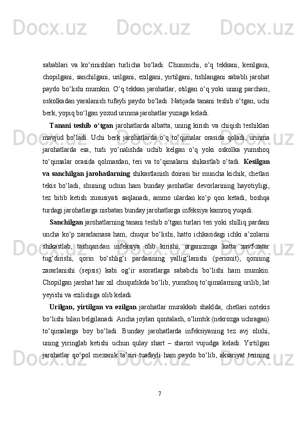 sabablari   va   ko‘rinishlari   turlicha   bo‘ladi.   Chunonchi,   o‘q   tekkani,   kesilgani,
chopilgani, sanchilgani,  urilgani, ezilgani, yirtilgani, tishlangani  sababli  jarohat
paydo bo‘lishi mumkin. O‘q tekkan jarohatlar, otilgan o‘q yoki uning parchasi,
oskolkadan yaralanish tufayli paydo bo‘ladi. Natijada tanani teshib o‘tgan, uchi
berk, yopiq bo‘lgan yoxud urinma jarohatlar yuzaga keladi.
Tanani   teshib   o‘tgan   jarohatlarda   albatta,   uning  kirish   va   chiqish   teshiklari
mavjud   bo‘ladi.   Uchi   berk   jarohatlarda   o‘q   to‘qimalar   orasida   qoladi,   urinma
jarohatlarda   esa,   turli   yo‘nalishda   uchib   kelgan   o‘q   yoki   oskolka   yumshoq
to‘qimalar   orasida   qolmasdan,   teri   va   to‘qimalarni   shikastlab   o‘tadi.   Kesilgan
va sanchilgan jarohatlarning   shikastlanish doirasi bir muncha kichik, chetlari
tekis   bo‘ladi,   shuning   uchun   ham   bunday   jarohatlar   devorlarining   hayotiyligi,
tez   bitib   ketish   xususiyati   saqlanadi,   ammo   ulardan   ko‘p   qon   ketadi,   boshqa
turdagi jarohatlarga nisbatan bunday jarohatlarga infeksiya kamroq yuqadi.
Sanchilgan  jarohatlarning tanani teshib o‘tgan turlari teri yoki shilliq pardani
uncha   ko‘p   zararlamasa   ham,   chuqur   bo‘lishi,   hatto   ichkaridagi   ichki   a’zolarni
shikastlab,   tashqaridan   infeksiya   olib   kirishi,   organizmga   katta   xavf-xatar
tug‘dirishi,   qorin   bo‘shlig‘i   pardasining   yallig‘lanishi   (perionit),   qonning
zararlanishi   (sepsis)   kabi   og‘ir   asoratlarga   sababchi   bo‘lishi   ham   mumkin.
Chopilgan jarohat har xil chuqurlikda bo‘lib, yumshoq to‘qimalarning urilib, lat
yeyishi va ezilishiga olib keladi. 
Urilgan,   yirtilgan   va   ezilgan   jarohatlar   murakkab   shaklda,   chetlari   notekis
bo‘lishi bilan belgilanadi. Ancha joylari qontalash, o‘limtik (nekrozga uchragan)
to‘qimalarga   boy   bo‘ladi.   Bunday   jarohatlarda   infeksiyaning   tez   avj   olishi,
uning   yiringlab   ketishi   uchun   qulay   shart   –   sharoit   vujudga   keladi.   Yirtilgan
jarohatlar   qo‘pol   mexanik   ta’siri   tuafayli   ham   paydo   bo‘lib,   aksariyat   terining
7 