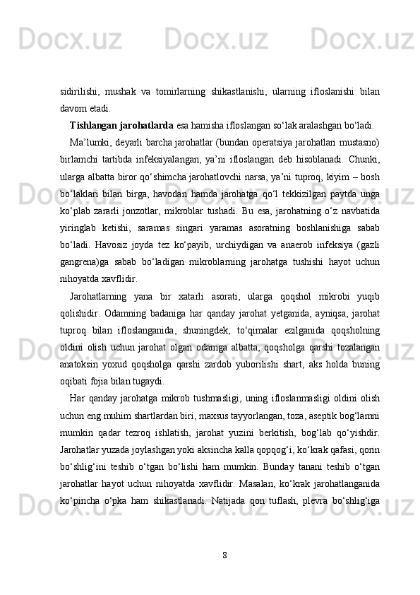 sidirilishi,   mushak   va   tomirlarning   shikastlanishi,   ularning   ifloslanishi   bilan
davom etadi.
Tishlangan jarohatlarda  esa hamisha ifloslangan so‘lak aralashgan bo‘ladi.
Ma’lumki, deyarli barcha jarohatlar (bundan operatsiya jarohatlari mustasno)
birlamchi   tartibda   infeksiyalangan,   ya’ni   ifloslangan   deb   hisoblanadi.   Chunki,
ularga albatta biror qo‘shimcha jarohatlovchi narsa, ya’ni tuproq, kiyim – bosh
bo‘laklari   bilan   birga,   havodan   hamda   jarohatga   qo‘l   tekkizilgan   paytda   unga
ko‘plab   zararli   jonzotlar,   mikroblar   tushadi.   Bu   esa,   jarohatning   o‘z   navbatida
yiringlab   ketishi,   saramas   singari   yaramas   asoratning   boshlanishiga   sabab
bo‘ladi.   Havosiz   joyda   tez   ko‘payib,   urchiydigan   va   anaerob   infeksiya   (gazli
gangrena)ga   sabab   bo‘ladigan   mikroblarning   jarohatga   tushishi   hayot   uchun
nihoyatda xavflidir. 
Jarohatlarning   yana   bir   xatarli   asorati,   ularga   qoqshol   mikrobi   yuqib
qolishidir.   Odamning   badaniga   har   qanday   jarohat   yetganida,   ayniqsa,   jarohat
tuproq   bilan   ifloslanganida,   shuningdek,   to‘qimalar   ezilganida   qoqsholning
oldini   olish   uchun   jarohat   olgan   odamga   albatta,   qoqsholga   qarshi   tozalangan
anatoksin   yoxud   qoqsholga   qarshi   zardob   yuborilishi   shart,   aks   holda   buning
oqibati fojia bilan tugaydi. 
Har   qanday   jarohatga   mikrob   tushmasligi,   uning   ifloslanmasligi   oldini   olish
uchun eng muhim shartlardan biri, maxsus tayyorlangan, toza, aseptik bog‘lamni
mumkin   qadar   tezroq   ishlatish,   jarohat   yuzini   berkitish,   bog‘lab   qo‘yishdir.
Jarohatlar yuzada joylashgan yoki aksincha kalla qopqog‘i, ko‘krak qafasi, qorin
bo‘shlig‘ini   teshib   o‘tgan   bo‘lishi   ham   mumkin.   Bunday   tanani   teshib   o‘tgan
jarohatlar   hayot   uchun   nihoyatda   xavflidir.   Masalan,   ko‘krak   jarohatlanganida
ko‘pincha   o‘pka   ham   shikastlanadi.   Natijada   qon   tuflash,   plevra   bo‘shlig‘iga
8 