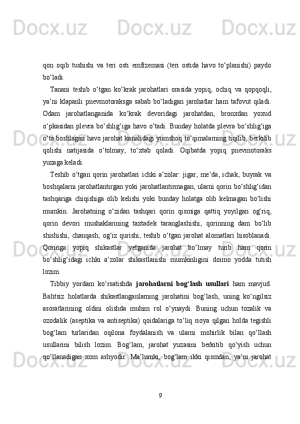 qon   oqib   tushishi   va   teri   osti   emfizemasi   (teri   ostida   havo   to‘planishi)   paydo
bo‘ladi.
Tanani   teshib   o‘tgan   ko‘krak   jarohatlari   orasida   yopiq,   ochiq   va   qopqoqli,
ya’ni   klapanli   pnevmotoraksga   sabab   bo‘ladigan   jarohatlar   ham   tafovut   qiladi.
Odam   jarohatlanganida   ko‘krak   devoridagi   jarohatdan,   bronxdan   yoxud
o‘pkasidan  plevra bo‘shlig‘iga havo o‘tadi. Bunday holatda plevra bo‘shlig‘iga
o‘ta boshlagan havo jarohat kanalidagi yumshoq to‘qimalarning tiqilib, berkilib
qolishi   natijasida   o‘tolmay,   to‘xtab   qoladi.   Oqibatda   yopiq   pnevmotoraks
yuzaga keladi.
Teshib   o‘tgan   qorin   jarohatlari   ichki   a’zolar:   jigar,   me’da,   ichak,   buyrak   va
boshqalarni jarohatlantirgan yoki jarohatlantirmagan, ularni qorin bo‘shlig‘idan
tashqariga   chiqishiga   olib   kelishi   yoki   bunday   holatga   olib   kelmagan   bo‘lishi
mumkin.   Jarohatning   o‘zidan   tashqari   qorin   qismiga   qattiq   yoyilgan   og‘riq,
qorin   devori   mushaklarining   taxtadek   taranglashishi,   qorinning   dam   bo‘lib
shishishi,   chanqash,   og‘iz   qurishi,   teshib   o‘tgan   jarohat   alomatlari   hisoblanadi.
Qoringa   yopiq   shikastlar   yetganida   jarohat   bo‘lmay   turib   ham   qorin
bo‘shlig‘idagi   ichki   a’zolar   shikastlanishi   mumkinligini   doimo   yodda   tutish
lozim.
Tibbiy   yordam   ko‘rsatishda   jarohatlarni   bog‘lash   usullari   ham   mavjud.
Bahtsiz   holatlarda   shikastlanganlarning   jarohatini   bog‘lash,   uning   ko‘ngilsiz
asoratlarining   oldini   olishda   muhim   rol   o‘ynaydi.   Buning   uchun   tozalik   va
ozodalik   (aseptika   va   antiseptika)   qoidalariga   to‘liq   rioya   qilgan   holda   tegishli
bog‘lam   turlaridan   oqilona   foydalanish   va   ularni   mohirlik   bilan   qo‘llash
usullarini   bilish   lozim.   Bog‘lam,   jarohat   yuzasini   berkitib   qo‘yish   uchun
qo‘llanadigan   xom   ashyodir.   Ma’lumki,   bog‘lam   ikki   qismdan,   ya’ni   jarohat
9 