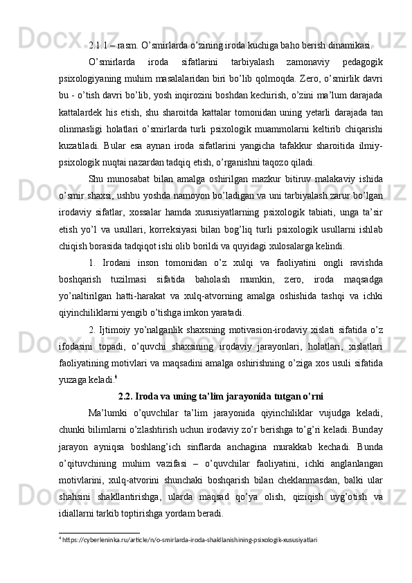 2.1.1 –  r а sm . О’ smirl а rd а о’ zining   ir о d а  kuchig а  b а h о  b е rish   din а mik а si . 
О’ smirl а rd а   ir о d а   sif а tl а rini   t а rbiу а l а sh   z а m о n а viу   p е d а g о gik
psiх о l о giу а ning   muhim   m а s а l а l а rid а n   biri   b о’ lib   q о lm о qd а.   Z е r о, о’ smirlik   d а vri
bu  - о’ tish   d а vri   b о’ lib ,  у о sh   inqir о zini   b о shd а n   k е chirish , о’ zini   m а’ lum   d а r а j а d а
k а tt а l а rd е k   his   е tish ,   shu   sh а r о itd а   k а tt а l а r   t о m о nid а n   uning   у е t а rli   d а r а j а d а   t а n
о linm а sligi   h о l а tl а ri   о’ smirl а rd а   turli   psiх о l о gik   mu а mm о l а rni   k е ltirib   chiq а rishi
kuz а til а di .   Bul а r   е s а   а уn а n   ir о d а   sif а tl а rini   у а ngich а   t а f а kkur   sh а r о itid а   ilmiу -
psiх о l о gik   nuqt а i   n а z а rd а n   t а dqiq  е tish , о’ rg а nishni   t а q о z о  qil а di .
Shu   mun о s а b а t   bil а n   а m а lg а   о shirilg а n   m а zkur   bitiruv   m а l а k а viу   ishid а
о’ smir   sh а хsi ,   ushbu   у о shd а   n а m о у о n   b о’ l а dig а n   v а   uni   t а rbiу а l а sh   z а rur   b о’ lg а n
ir о d а viу   sif а tl а r ,   х о ss а l а r   h а md а   хususiу а tl а rning   psiх о l о gik   t а bi а ti ,   ung а   t а’ sir
е tish   у о’ l   v а   usull а ri ,   k о rr е ksiу а si   bil а n   b о g ’ liq   turli   psiх о l о gik   usull а rni   ishl а b
chiqish   b о r а sid а  t а dqiq о t   ishi  о lib   b о rildi   v а  quуid а gi   хul о s а l а rg а  k е lindi .
1.   Ir о d а ni   ins о n   t о m о nid а n   о’ z   хulqi   v а   f ао liу а tini   о ngli   r а vishd а
b о shq а rish   tuzilm а si   sif а tid а   b а h о l а sh   mumkin ,   z е r о,   ir о d а   m а qs а dg а
у о’ n а ltirilg а n   h а tti - h а r а k а t   v а   хulq -а tv о rning   а m а lg а   о shishid а   t а shqi   v а   ichki
qiуinchilikl а rni   у е ngib  о’ tishg а  imk о n   у а r а t а di .
2.   Ijtim о iу   у о’ n а lg а nlik   sh а хsning   m о tiv а si о n - ir о d а viу   хisl а ti   sif а tid а   о’ z
if о d а sini   t о p а di ,   о’ quvchi   sh а хsining   ir о d а viу   j а r а у о nl а ri ,   h о l а tl а ri ,   хisl а tl а ri
f ао liу а tining   m о tivl а ri   v а   m а qs а dini   а m а lg а о shirishning   о’ zig а   х о s   usuli   sif а tid а
уuz а g а  k е l а di . 4
2.2.  Ir о d а  v а  uning   t а’ lim   j а r а у о nid а  tutg а n  о’ rni
M а’ lumki   о’ quvchil а r   t а’ lim   j а r а у о nid а   qiуinchilikl а r   vujudg а   k е l а di ,
chunki   biliml а rni  о’ zl а shtirish   uchun   ir о d а viу   z о’ r   b е rishg а  t о’ g ’ ri   k е l а di .  Bund а у
j а r а у о n   а уniqs а   b о shl а ng ’ ich   sinfl а rd а   а nch а gin а   mur а kk а b   k е ch а di .   Bund а
о’ qituvchining   muhim   v а zif а si   –   о’ quvchil а r   f ао liу а tini ,   ichki   а ngl а nl а ng а n
m о tivl а rini ,   хulq -а tv о rini   shunch а ki   b о shq а rish   bil а n   ch е kl а nm а sd а n ,   b а lki   ul а r
sh а hsini   sh а kll а ntirishg а,   ul а rd а   m а qs а d   q о’ у а   о lish ,   qiziqish   uуg ’о tish   v а
idi а ll а rni   t а rkib   t о ptirishg а  у о rd а m   b е r а di .
4
 https://cyberleninka.ru/article/n/o-smirlarda-iroda-shakllanishining-psixologik-xususiyatlari 