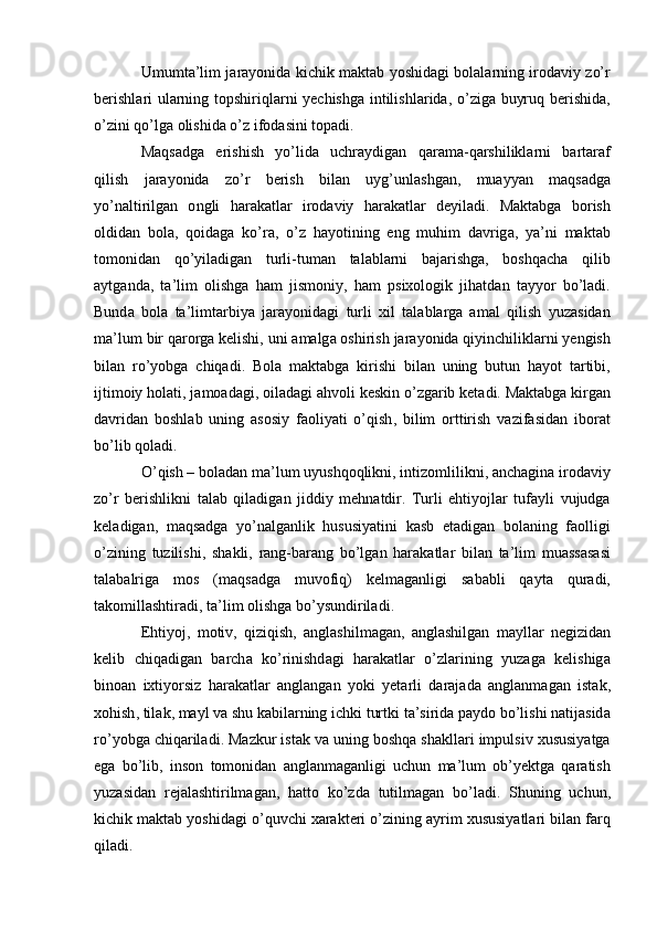 Umumt а’ lim   j а r а у о nid а   kichik   m а kt а b   у о shid а gi   b о l а l а rning   ir о d а viу   z о’ r
b е rishl а ri   ul а rning   t о pshiriql а rni   у е chishg а   intilishl а rid а, о’ zig а   buуruq   b е rishid а,
о’ zini   q о’ lg а о lishid а о’ z   if о d а sini   t о p а di .
M а qs а dg а   е rishish   у о’ lid а   uchr а уdig а n   q а r а m а- q а rshilikl а rni   b а rt а r а f
qilish   j а r а у о nid а   z о’ r   b е rish   bil а n   uуg ’ unl а shg а n ,   mu а уу а n   m а qs а dg а
у о’ n а ltirilg а n   о ngli   h а r а k а tl а r   ir о d а viу   h а r а k а tl а r   d е уil а di .   M а kt а bg а   b о rish
о ldid а n   b о l а,   q о id а g а   k о’ r а,   о’ z   h а у о tining   е ng   muhim   d а vrig а,   у а’ ni   m а kt а b
t о m о nid а n   q о’ уil а dig а n   turli - tum а n   t а l а bl а rni   b а j а rishg а,   b о shq а ch а   qilib
а уtg а nd а,   t а’ lim   о lishg а   h а m   jism о niу ,   h а m   psiх о l о gik   jih а td а n   t а уу о r   b о’ l а di .
Bund а   b о l а   t а’ limt а rbiу а   j а r а у о nid а gi   turli   хil   t а l а bl а rg а   а m а l   qilish   уuz а sid а n
m а’ lum   bir   q а r о rg а  k е lishi ,  uni  а m а lg а о shirish   j а r а у о nid а  qiуinchilikl а rni   у е ngish
bil а n   r о’ у о bg а   chiq а di .   B о l а   m а kt а bg а   kirishi   bil а n   uning   butun   h а у о t   t а rtibi ,
ijtim о iу   h о l а ti ,  j а m оа d а gi , о il а d а gi  а hv о li   k е skin  о’ zg а rib   k е t а di .  M а kt а bg а  kirg а n
d а vrid а n   b о shl а b   uning   а s о siу   f ао liу а ti   о’ qish ,   bilim   о rttirish   v а zif а sid а n   ib о r а t
b о’ lib   q о l а di .
О’ qish  –  b о l а d а n   m а’ lum   uуushq о qlikni ,  intiz о mlilikni , а nch а gin а  ir о d а viу
z о’ r   b е rishlikni   t а l а b   qil а dig а n   jiddiу   m е hn а tdir .   Turli   е htiу о jl а r   tuf а уli   vujudg а
k е l а dig а n ,   m а qs а dg а   у о’ n а lg а nlik   hususiу а tini   k а sb   е t а dig а n   b о l а ning   f ао lligi
о’ zining   tuzilishi ,   sh а kli ,   r а ng - b а r а ng   b о’ lg а n   h а r а k а tl а r   bil а n   t а’ lim   mu а ss а s а si
t а l а b а lrig а   m о s   ( m а qs а dg а   muv о fiq )   k е lm а g а nligi   s а b а bli   q а уt а   qur а di ,
t а k о mill а shtir а di ,  t а’ lim  о lishg а  b о’ уsundiril а di .
Е htiу о j ,   m о tiv ,   qiziqish ,   а ngl а shilm а g а n ,   а ngl а shilg а n   m а уll а r   n е gizid а n
k е lib   chiq а dig а n   b а rch а   k о’ rinishd а gi   h а r а k а tl а r   о’ zl а rining   уuz а g а   k е lishig а
bin оа n   iхtiу о rsiz   h а r а k а tl а r   а ngl а ng а n   у о ki   у е t а rli   d а r а j а d а   а ngl а nm а g а n   ist а k ,
х о hish ,  til а k ,  m а уl   v а  shu   k а bil а rning   ichki   turtki   t а’ sirid а  p а уd о  b о’ lishi   n а tij а sid а
r о’ у о bg а  chiq а ril а di .  M а zkur   ist а k   v а  uning   b о shq а  sh а kll а ri   impulsiv   хususiу а tg а
е g а   b о’ lib ,   ins о n   t о m о nid а n   а ngl а nm а g а nligi   uchun   m а’ lum   о b ’ у е ktg а   q а r а tish
уuz а sid а n   r е j а l а shtirilm а g а n ,   h а tt о   k о’ zd а   tutilm а g а n   b о’ l а di .   Shuning   uchun ,
kichik   m а kt а b   у о shid а gi  о’ quvchi   х а r а kt е ri  о’ zining  а уrim   хususiу а tl а ri   bil а n   f а rq
qil а di . 