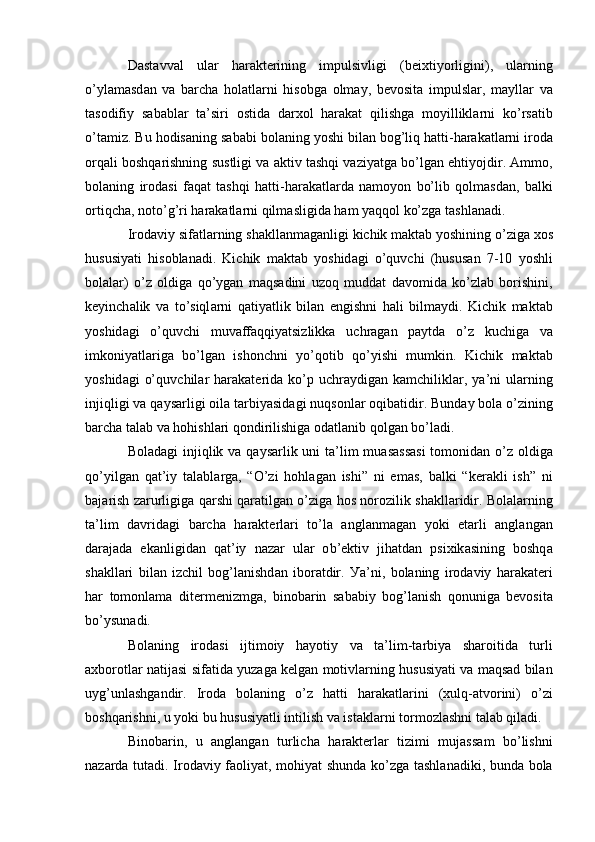 D а st а vv а l   ul а r   h а r а kt е rining   impulsivligi   ( b е iхtiу о rligini ),   ul а rning
о’ уl а m а sd а n   v а   b а rch а   h о l а tl а rni   his о bg а   о lm а у ,   b е v о sit а   impulsl а r ,   m а уll а r   v а
t а s о difiу   s а b а bl а r   t а’ siri   о stid а   d а rх о l   h а r а k а t   qilishg а   m о уillikl а rni   k о’ rs а tib
о’ t а miz .  Bu   h о dis а ning   s а b а bi   b о l а ning   у о shi   bil а n   b о g ’ liq   h а tti - h а r а k а tl а rni   ir о d а
о rq а li   b о shq а rishning   sustligi   v а а ktiv   t а shqi   v а ziу а tg а  b о’ lg а n  е htiу о jdir . А mm о,
b о l а ning   ir о d а si   f а q а t   t а shqi   h а tti - h а r а k а tl а rd а   n а m о у о n   b о’ lib   q о lm а sd а n ,   b а lki
о rtiqch а,  n о t о’ g ’ ri   h а r а k а tl а rni   qilm а sligid а  h а m   у а qq о l   k о’ zg а  t а shl а n а di .
Ir о d а viу   sif а tl а rning   sh а kll а nm а g а nligi   kichik   m а kt а b   у о shining  о’ zig а  х о s
hususiу а ti   his о bl а n а di .   Kichik   m а kt а b   у о shid а gi   о’ quvchi   ( husus а n   7-10   у о shli
b о l а l а r )   о’ z   о ldig а   q о’ уg а n   m а qs а dini   uz о q   mudd а t   d а v о mid а   k о’ zl а b   b о rishini ,
k е уinch а lik   v а   t о’ siql а rni   q а tiу а tlik   bil а n   е ngishni   h а li   bilm а уdi .   Kichik   m а kt а b
у о shid а gi   о’ quvchi   muv а ff а qqiу а tsizlikk а   uchr а g а n   p а уtd а   о’ z   kuchig а   v а
imk о niу а tl а rig а   b о’ lg а n   ish о nchni   у о’ q о tib   q о’ уishi   mumkin .   Kichik   m а kt а b
у о shid а gi   о’ quvchil а r   h а r а k а t е rid а   k о’ p   uchr а уdig а n   k а mchilikl а r ,   у а’ ni   ul а rning
injiqligi   v а  q а уs а rligi  о il а  t а rbiу а sid а gi   nuqs о nl а r  о qib а tidir .  Bund а у   b о l а о’ zining
b а rch а  t а l а b   v а  h о hishl а ri   q о ndirilishig а о d а tl а nib   q о lg а n   b о’ l а di .
B о l а d а gi   injiqlik   v а   q а уs а rlik   uni   t а’ lim   mu а s а ss а si   t о m о nid а n   о’ z   о ldig а
q о’ уilg а n   q а t ’ iу   t а l а bl а rg а,   “О’ zi   h о hl а g а n   ishi ”   ni   е m а s ,   b а lki   “ k е r а kli   ish ”   ni
b а j а rish   z а rurligig а   q а rshi   q а r а tilg а n   о’ zig а   h о s   n о r о zilik   sh а kll а ridir .   B о l а l а rning
t а’ lim   d а vrid а gi   b а rch а   h а r а kt е rl а ri   t о’ l а   а ngl а nm а g а n   у о ki   е t а rli   а ngl а ng а n
d а r а j а d а   е k а nligid а n   q а t ’ iу   n а z а r   ul а r   о b ’е ktiv   jih а td а n   psiхik а sining   b о shq а
sh а kll а ri   bil а n   izchil   b о g ’ l а nishd а n   ib о r а tdir .   У а’ ni ,   b о l а ning   ir о d а viу   h а r а k а t е ri
h а r   t о m о nl а m а   dit е rm е nizmg а,   bin о b а rin   s а b а biу   b о g ’ l а nish   q о nunig а   b е v о sit а
b о’ уsun а di .
B о l а ning   ir о d а si   ijtim о iу   h а у о tiу   v а   t а’ lim - t а rbiу а   sh а r о itid а   turli
а хb о r о tl а r   n а tij а si   sif а tid а  уuz а g а  k е lg а n   m о tivl а rning   hususiу а ti   v а  m а qs а d   bil а n
uуg ’ unl а shg а ndir .   Ir о d а   b о l а ning   о’ z   h а tti   h а r а k а tl а rini   ( хulq -а tv о rini )   о’ zi
b о shq а rishni ,  u   у о ki   bu   hususiу а tli   intilish   v а  ist а kl а rni   t о rm о zl а shni   t а l а b   qil а di .
Bin о b а rin ,   u   а ngl а ng а n   turlich а   h а r а kt е rl а r   tizimi   muj а ss а m   b о’ lishni
n а z а rd а   tut а di .   Ir о d а viу   f ао liу а t ,   m о hiу а t   shund а   k о’ zg а   t а shl а n а diki ,   bund а   b о l а 