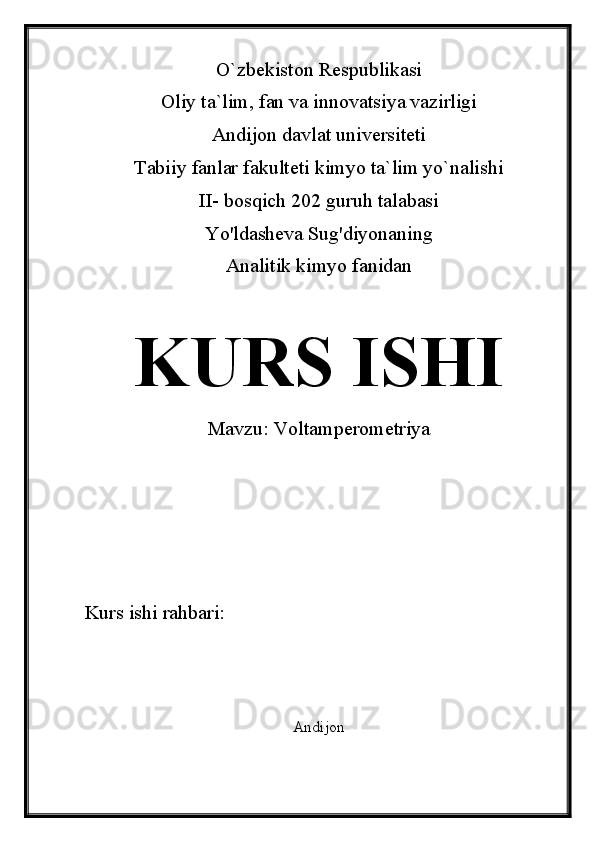 O`zbekiston Respublikasi
Oliy ta`lim, fan va innovatsiya vazirligi
Andijon davlat universiteti 
Tabiiy fanlar fakulteti kimyo ta`lim yo`nalishi 
II- bosqich 202 guruh talabasi
Yo'ldasheva Sug'diyonaning 
Analitik kimyo fanidan 
KURS ISHI
Mavzu:  Voltamperometriya
Kurs ishi rahbari:                          
Andijon 