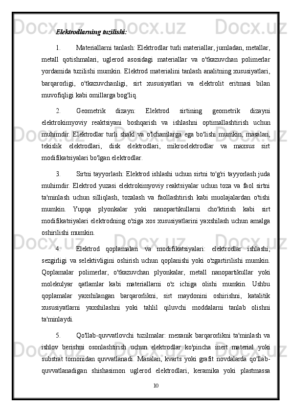 Elektrodlarning tuzilishi:
1. Materiallarni tanlash: Elektrodlar turli materiallar, jumladan, metallar,
metall   qotishmalari,   uglerod   asosidagi   materiallar   va   o'tkazuvchan   polimerlar
yordamida tuzilishi  mumkin. Elektrod materialini tanlash analitning xususiyatlari,
barqarorligi,   o'tkazuvchanligi,   sirt   xususiyatlari   va   elektrolit   eritmasi   bilan
muvofiqligi kabi omillarga bog'liq.
2. Geometrik   dizayn:   Elektrod   sirtining   geometrik   dizayni
elektrokimyoviy   reaktsiyani   boshqarish   va   ishlashni   optimallashtirish   uchun
muhimdir.   Elektrodlar   turli   shakl   va   o'lchamlarga   ega   bo'lishi   mumkin,   masalan,
tekislik   elektrodlari,   disk   elektrodlari,   mikroelektrodlar   va   maxsus   sirt
modifikatsiyalari bo'lgan elektrodlar.
3. Sirtni tayyorlash: Elektrod ishlashi uchun sirtni to'g'ri tayyorlash juda
muhimdir.   Elektrod   yuzasi   elektrokimyoviy   reaktsiyalar   uchun   toza   va   faol   sirtni
ta'minlash   uchun   silliqlash,   tozalash   va   faollashtirish   kabi   muolajalardan   o'tishi
mumkin.   Yupqa   plyonkalar   yoki   nanopartikullarni   cho'ktirish   kabi   sirt
modifikatsiyalari elektrodning o'ziga xos xususiyatlarini  yaxshilash uchun amalga
oshirilishi mumkin.
4. Elektrod   qoplamalari   va   modifikatsiyalari:   elektrodlar   ishlashi,
sezgirligi   va   selektivligini   oshirish   uchun   qoplanishi   yoki   o'zgartirilishi   mumkin.
Qoplamalar   polimerlar,   o'tkazuvchan   plyonkalar,   metall   nanopartikullar   yoki
molekulyar   qatlamlar   kabi   materiallarni   o'z   ichiga   olishi   mumkin.   Ushbu
qoplamalar   yaxshilangan   barqarorlikni,   sirt   maydonini   oshirishni,   katalitik
xususiyatlarni   yaxshilashni   yoki   tahlil   qiluvchi   moddalarni   tanlab   olishni
ta'minlaydi.
5. Qo'llab-quvvatlovchi   tuzilmalar:   mexanik   barqarorlikni   ta'minlash   va
ishlov   berishni   osonlashtirish   uchun   elektrodlar   ko'pincha   inert   material   yoki
substrat   tomonidan   quvvatlanadi.   Masalan,   kvarts   yoki   grafit   novdalarda   qo'llab-
quvvatlanadigan   shishasimon   uglerod   elektrodlari,   keramika   yoki   plastmassa
10 