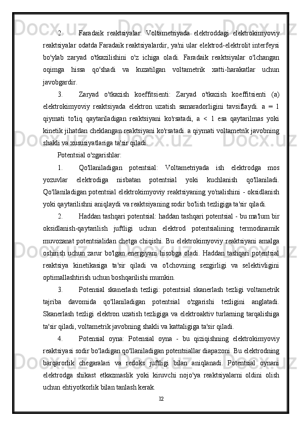 2. Faradaik   reaktsiyalar:   Voltametriyada   elektroddagi   elektrokimyoviy
reaktsiyalar odatda Faradaik reaktsiyalardir, ya'ni ular elektrod-elektrolit interfeysi
bo'ylab   zaryad   o'tkazilishini   o'z   ichiga   oladi.   Faradaik   reaktsiyalar   o'lchangan
oqimga   hissa   qo'shadi   va   kuzatilgan   voltametrik   xatti-harakatlar   uchun
javobgardir.
3. Zaryad   o'tkazish   koeffitsienti:   Zaryad   o'tkazish   koeffitsienti   (a)
elektrokimyoviy   reaktsiyada   elektron   uzatish   samaradorligini   tavsiflaydi.   a   =   1
qiymati   to'liq   qaytariladigan   reaktsiyani   ko'rsatadi,   a   <   1   esa   qaytarilmas   yoki
kinetik jihatdan cheklangan reaktsiyani ko'rsatadi. a qiymati voltametrik javobning
shakli va xususiyatlariga ta'sir qiladi.
Potentsial o'zgarishlar:
1. Qo'llaniladigan   potentsial:   Voltametriyada   ish   elektrodga   mos
yozuvlar   elektrodiga   nisbatan   potentsial   yoki   kuchlanish   qo'llaniladi.
Qo'llaniladigan potentsial elektrokimyoviy reaktsiyaning yo'nalishini - oksidlanish
yoki qaytarilishni aniqlaydi va reaktsiyaning sodir bo'lish tezligiga ta'sir qiladi.
2. Haddan tashqari potentsial: haddan tashqari potentsial - bu ma'lum bir
oksidlanish-qaytarilish   juftligi   uchun   elektrod   potentsialining   termodinamik
muvozanat potentsialidan chetga chiqishi. Bu elektrokimyoviy reaktsiyani amalga
oshirish uchun zarur bo'lgan energiyani  hisobga oladi. Haddan tashqari  potentsial
reaktsiya   kinetikasiga   ta'sir   qiladi   va   o'lchovning   sezgirligi   va   selektivligini
optimallashtirish uchun boshqarilishi mumkin.
3. Potensial   skanerlash   tezligi:   potentsial   skanerlash   tezligi   voltametrik
tajriba   davomida   qo'llaniladigan   potentsial   o'zgarishi   tezligini   anglatadi.
Skanerlash tezligi elektron uzatish tezligiga va elektroaktiv turlarning tarqalishiga
ta'sir qiladi, voltametrik javobning shakli va kattaligiga ta'sir qiladi.
4. Potensial   oyna:   Potensial   oyna   -   bu   qiziqishning   elektrokimyoviy
reaktsiyasi sodir bo'ladigan qo'llaniladigan potentsiallar diapazoni. Bu elektrodning
barqarorlik   chegaralari   va   redoks   juftligi   bilan   aniqlanadi.   Potentsial   oynani
elektrodga   shikast   etkazmaslik   yoki   kiruvchi   nojo'ya   reaktsiyalarni   oldini   olish
uchun ehtiyotkorlik bilan tanlash kerak.
12 