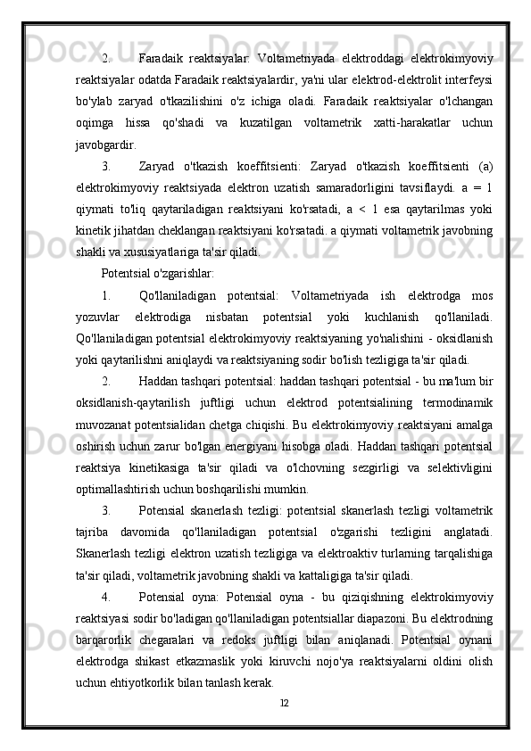2. Faradaik   reaktsiyalar:   Voltametriyada   elektroddagi   elektrokimyoviy
reaktsiyalar odatda Faradaik reaktsiyalardir, ya'ni ular elektrod-elektrolit interfeysi
bo'ylab   zaryad   o'tkazilishini   o'z   ichiga   oladi.   Faradaik   reaktsiyalar   o'lchangan
oqimga   hissa   qo'shadi   va   kuzatilgan   voltametrik   xatti-harakatlar   uchun
javobgardir.
3. Zaryad   o'tkazish   koeffitsienti:   Zaryad   o'tkazish   koeffitsienti   (a)
elektrokimyoviy   reaktsiyada   elektron   uzatish   samaradorligini   tavsiflaydi.   a   =   1
qiymati   to'liq   qaytariladigan   reaktsiyani   ko'rsatadi,   a   <   1   esa   qaytarilmas   yoki
kinetik jihatdan cheklangan reaktsiyani ko'rsatadi. a qiymati voltametrik javobning
shakli va xususiyatlariga ta'sir qiladi.
Potentsial o'zgarishlar:
1. Qo'llaniladigan   potentsial:   Voltametriyada   ish   elektrodga   mos
yozuvlar   elektrodiga   nisbatan   potentsial   yoki   kuchlanish   qo'llaniladi.
Qo'llaniladigan potentsial elektrokimyoviy reaktsiyaning yo'nalishini - oksidlanish
yoki qaytarilishni aniqlaydi va reaktsiyaning sodir bo'lish tezligiga ta'sir qiladi.
2. Haddan tashqari potentsial: haddan tashqari potentsial - bu ma'lum bir
oksidlanish-qaytarilish   juftligi   uchun   elektrod   potentsialining   termodinamik
muvozanat potentsialidan chetga chiqishi. Bu elektrokimyoviy reaktsiyani amalga
oshirish uchun zarur bo'lgan energiyani  hisobga oladi. Haddan tashqari  potentsial
reaktsiya   kinetikasiga   ta'sir   qiladi   va   o'lchovning   sezgirligi   va   selektivligini
optimallashtirish uchun boshqarilishi mumkin.
3. Potensial   skanerlash   tezligi:   potentsial   skanerlash   tezligi   voltametrik
tajriba   davomida   qo'llaniladigan   potentsial   o'zgarishi   tezligini   anglatadi.
Skanerlash tezligi elektron uzatish tezligiga va elektroaktiv turlarning tarqalishiga
ta'sir qiladi, voltametrik javobning shakli va kattaligiga ta'sir qiladi.
4. Potensial   oyna:   Potensial   oyna   -   bu   qiziqishning   elektrokimyoviy
reaktsiyasi sodir bo'ladigan qo'llaniladigan potentsiallar diapazoni. Bu elektrodning
barqarorlik   chegaralari   va   redoks   juftligi   bilan   aniqlanadi.   Potentsial   oynani
elektrodga   shikast   etkazmaslik   yoki   kiruvchi   nojo'ya   reaktsiyalarni   oldini   olish
uchun ehtiyotkorlik bilan tanlash kerak.
12