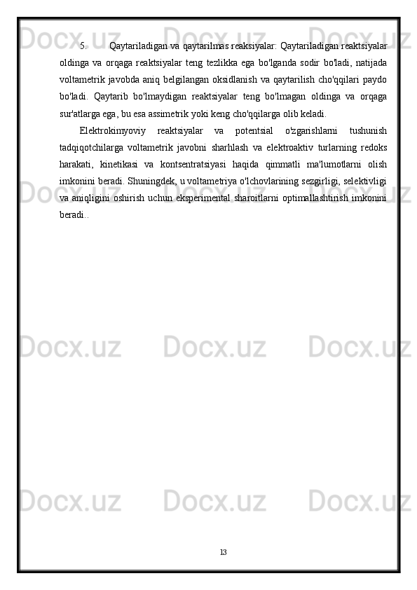 5. Qaytariladigan va qaytarilmas reaksiyalar: Qaytariladigan reaktsiyalar
oldinga   va   orqaga   reaktsiyalar   teng   tezlikka   ega   bo'lganda   sodir   bo'ladi,   natijada
voltametrik  javobda  aniq belgilangan  oksidlanish  va  qaytarilish  cho'qqilari   paydo
bo'ladi.   Qaytarib   bo'lmaydigan   reaktsiyalar   teng   bo'lmagan   oldinga   va   orqaga
sur'atlarga ega, bu esa assimetrik yoki keng cho'qqilarga olib keladi.
Elektrokimyoviy   reaktsiyalar   va   potentsial   o'zgarishlarni   tushunish
tadqiqotchilarga   voltametrik   javobni   sharhlash   va   elektroaktiv   turlarning   redoks
harakati,   kinetikasi   va   kontsentratsiyasi   haqida   qimmatli   ma'lumotlarni   olish
imkonini beradi. Shuningdek, u voltametriya o'lchovlarining sezgirligi, selektivligi
va  aniqligini   oshirish   uchun  eksperimental   sharoitlarni   optimallashtirish   imkonini
beradi..
13 