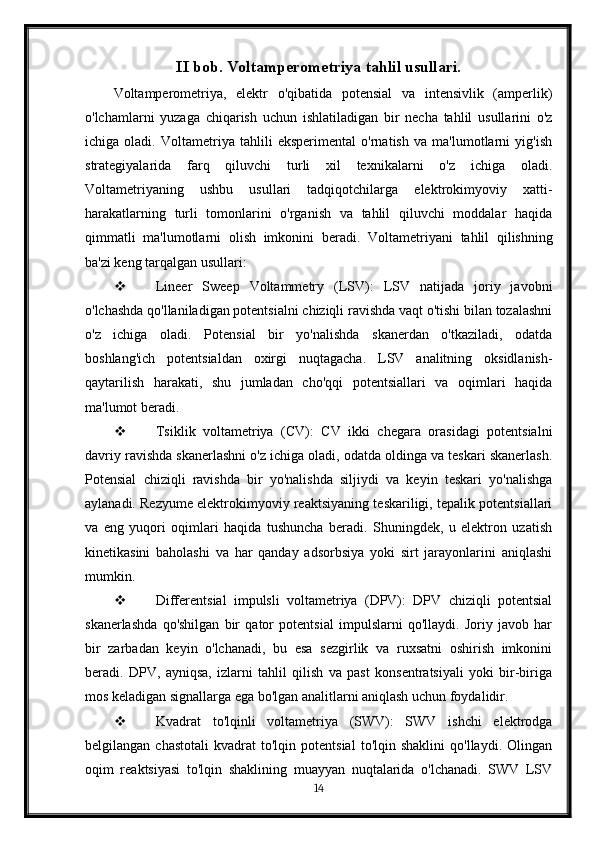 II bob. Voltamperometriya tahlil usullari.
Voltamperometriya,   elektr   o'qibatida   potensial   va   intensivlik   (amperlik)
o'lchamlarni   yuzaga   chiqarish   uchun   ishlatiladigan   bir   necha   tahlil   usullarini   o'z
ichiga   oladi.   Voltametriya   tahlili   eksperimental   o'rnatish   va   ma'lumotlarni   yig'ish
strategiyalarida   farq   qiluvchi   turli   xil   texnikalarni   o'z   ichiga   oladi.
Voltametriyaning   ushbu   usullari   tadqiqotchilarga   elektrokimyoviy   xatti-
harakatlarning   turli   tomonlarini   o'rganish   va   tahlil   qiluvchi   moddalar   haqida
qimmatli   ma'lumotlarni   olish   imkonini   beradi.   Voltametriyani   tahlil   qilishning
ba'zi keng tarqalgan usullari:
 Lineer   Sweep   Voltammetry   (LSV):   LSV   natijada   joriy   javobni
o'lchashda qo'llaniladigan potentsialni chiziqli ravishda vaqt o'tishi bilan tozalashni
o'z   ichiga   oladi.   Potensial   bir   yo'nalishda   skanerdan   o'tkaziladi,   odatda
boshlang'ich   potentsialdan   oxirgi   nuqtagacha.   LSV   analitning   oksidlanish-
qaytarilish   harakati,   shu   jumladan   cho'qqi   potentsiallari   va   oqimlari   haqida
ma'lumot beradi.
 Tsiklik   voltametriya   (CV):   CV   ikki   chegara   orasidagi   potentsialni
davriy ravishda skanerlashni o'z ichiga oladi, odatda oldinga va teskari skanerlash.
Potensial   chiziqli   ravishda   bir   yo'nalishda   siljiydi   va   keyin   teskari   yo'nalishga
aylanadi. Rezyume elektrokimyoviy reaktsiyaning teskariligi, tepalik potentsiallari
va   eng   yuqori   oqimlari   haqida   tushuncha   beradi.   Shuningdek,   u   elektron   uzatish
kinetikasini   baholashi   va   har   qanday   adsorbsiya   yoki   sirt   jarayonlarini   aniqlashi
mumkin.
 Differentsial   impulsli   voltametriya   (DPV):   DPV   chiziqli   potentsial
skanerlashda   qo'shilgan   bir   qator   potentsial   impulslarni   qo'llaydi.   Joriy   javob   har
bir   zarbadan   keyin   o'lchanadi,   bu   esa   sezgirlik   va   ruxsatni   oshirish   imkonini
beradi.   DPV,   ayniqsa,   izlarni   tahlil   qilish   va   past   konsentratsiyali   yoki   bir-biriga
mos keladigan signallarga ega bo'lgan analitlarni aniqlash uchun foydalidir.
 Kvadrat   to'lqinli   voltametriya   (SWV):   SWV   ishchi   elektrodga
belgilangan   chastotali   kvadrat   to'lqin   potentsial   to'lqin   shaklini   qo'llaydi.   Olingan
oqim   reaktsiyasi   to'lqin   shaklining   muayyan   nuqtalarida   o'lchanadi.   SWV   LSV
14 