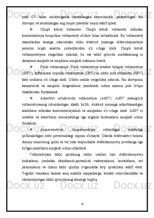 yoki   CV   bilan   solishtirganda   yaxshilangan   sezuvchanlik,   pasaytirilgan   fon
shovqini va yaxshilangan eng yuqori piksellar sonini taklif qiladi.
 Chiqib   ketish   voltametri:   Chiqib   ketish   voltametri   oldindan
kontsentratsiya   bosqichini   voltametrik   o'lchov   bilan   birlashtiradi.   Bu   voltametrik
skanerlashni   amalga   oshirishdan   oldin   elektrod   yuzasiga   elektrodepozitsiya
jarayoni   orqali   analitni   joylashtirishni   o'z   ichiga   oladi.   Chiqib   ketish
voltammetriyasi   sezgirlikni   oshiradi,   bu   esa   tahlil   qiluvchi   moddalarning   iz
darajasini aniqlash va miqdorini aniqlash imkonini beradi.
 Pulsli   voltametriya:   Pulsli   voltametriya   kvadrat   to'lqinli   voltametriya
(SWV), differensial  impulsli  voltametriya (DPV) va oddiy puls voltametri (NPV)
kabi   usullarni   o'z   ichiga   oladi.   Ushbu   usullar   sezgirlikni   oshirish,   fon   shovqinini
kamaytirish   va   aniqlash   chegaralarini   yaxshilash   uchun   maxsus   puls   to'lqin
shakllaridan foydalanadi.
 Adsorbtiv   so'ndiruvchi   voltametriya   (AdSV):   AdSV   yalang'och
voltametriyaning   ixtisoslashgan   shakli   bo'lib,   elektrod   yuzasiga   adsorblanadigan
analitlarni   oldindan   kontsentratsiyalash   va   aniqlashni   o'z   ichiga   oladi.   AdSV   iz
metallar   va   adsorbsion   xususiyatlarga   ega   organik   birikmalarni   aniqlash   uchun
foydalidir.
 Amperometriya:   Amperometriya   ishlaydigan   elektrodga
qo'llaniladigan   sobit   potentsialdagi   oqimni   o'lchaydi.   Odatda   elektroaktiv   turlarni
doimiy monitoring qilish va tez yoki vaqtinchalik elektrokimyoviy javoblarga ega
bo'lgan analitlarni aniqlash uchun ishlatiladi.
Voltametriyani   tahlil   qilishning   ushbu   usullari   turli   elektrokimyoviy
hodisalarni,   jumladan   oksidlanish-qaytarilish   reaktsiyalarini,   kinetiklarni,   sirt
jarayonlarini   va   izlarni   tahlil   qilishni   o'rganishda   ko'p   qirralilikni   taklif   etadi.
Tegishli   texnikani   tanlash   aniq   analitik   maqsadlarga,   kerakli   sezuvchanlikka   va
tekshirilayotgan tahlil qiluvchining tabiatiga bog'liq.
15 