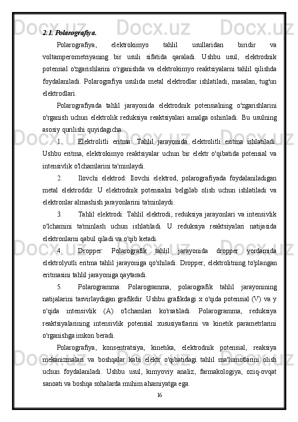 2.1. Polarografiya.
Polarografiya,   elektrokimyo   tahlil   usullaridan   biridir   va
voltamperometriyaning   bir   usuli   sifatida   qaraladi.   Ushbu   usul,   elektrodnik
potensial   o'zgarishlarini   o'rganishda   va   elektrokimyo   reaktsiyalarni   tahlil   qilishda
foydalaniladi.   Polarografiya   usulida   metal   elektrodlar   ishlatiladi,   masalan,   tug'un
elektrodlari.
Polarografiyada   tahlil   jarayonida   elektrodnik   potensialning   o'zgarishlarini
o'rganish   uchun   elektrolik   reduksiya   reaktsiyalari   amalga   oshiriladi.   Bu   usulning
asosiy qurilishi quyidagicha:
1. Elektrolitli   eritma:   Tahlil   jarayonida   elektrolitli   eritma   ishlatiladi.
Ushbu   eritma,   elektrokimyo   reaktsiyalar   uchun   bir   elektr   o'qibatida   potensial   va
intensivlik o'lchamlarini ta'minlaydi.
2. Ilovchi   elektrod:   Ilovchi   elektrod,   polarografiyada   foydalaniladigan
metal   elektroddir.   U   elektrodnik   potensialni   belgilab   olish   uchun   ishlatiladi   va
elektronlar almashish jarayonlarini ta'minlaydi.
3. Tahlil   elektrodi:   Tahlil   elektrodi,   reduksiya   jarayonlari   va   intensivlik
o'lchamini   ta'minlash   uchun   ishlatiladi.   U   reduksiya   reaktsiyalari   natijasida
elektronlarni qabul qiladi va o'qib ketadi.
4. Dropper:   Polarografik   tahlil   jarayonida   dropper   yordamida
elektrolyutli  eritma  tahlil   jarayoniga   qo'shiladi.   Dropper,  elektrolitning  to'plangan
eritmasini tahlil jarayoniga qaytaradi.
5. Polarogramma:   Polarogramma,   polarografik   tahlil   jarayonining
natijalarini   tasvirlaydigan   grafikdir.   Ushbu   grafikdagi   x  o'qida   potensial   (V)   va   y
o'qida   intensivlik   (A)   o'lchamlari   ko'rsatiladi.   Polarogramma,   reduksiya
reaktsiyalarining   intensivlik   potensial   xususiyatlarini   va   kinetik   parametrlarini
o'rganishga imkon beradi.
Polarografiya,   konsentratsiya,   kinetika,   elektrodnik   potensial,   reaksiya
mekanizmalari   va   boshqalar   kabi   elektr   o'qibatidagi   tahlil   ma'lumotlarini   olish
uchun   foydalaniladi.   Ushbu   usul,   kimyoviy   analiz,   farmakologiya,   oziq-ovqat
sanoati va boshqa sohalarda muhim ahamiyatga ega.
16