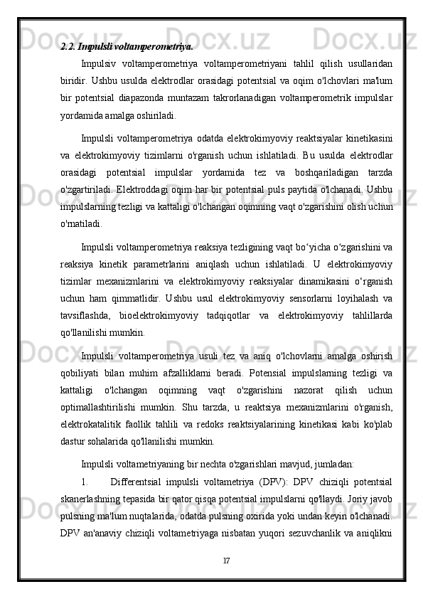 2.2. Impulsli voltamperometriya.
Impulsiv   voltamperometriya   voltamperometriyani   tahlil   qilish   usullaridan
biridir.   Ushbu   usulda   elektrodlar   orasidagi   potentsial   va   oqim   o'lchovlari   ma'lum
bir   potentsial   diapazonda   muntazam   takrorlanadigan   voltamperometrik   impulslar
yordamida amalga oshiriladi.
Impulsli   voltamperometriya   odatda   elektrokimyoviy   reaktsiyalar   kinetikasini
va   elektrokimyoviy   tizimlarni   o'rganish   uchun   ishlatiladi.   Bu   usulda   elektrodlar
orasidagi   potentsial   impulslar   yordamida   tez   va   boshqariladigan   tarzda
o'zgartiriladi. Elektroddagi oqim har bir potentsial  puls paytida o'lchanadi. Ushbu
impulslarning tezligi va kattaligi o'lchangan oqimning vaqt o'zgarishini olish uchun
o'rnatiladi.
Impulsli voltamperometriya reaksiya tezligining vaqt bo yicha o zgarishini vaʻ ʻ
reaksiya   kinetik   parametrlarini   aniqlash   uchun   ishlatiladi.   U   elektrokimyoviy
tizimlar   mexanizmlarini   va   elektrokimyoviy   reaksiyalar   dinamikasini   o‘rganish
uchun   ham   qimmatlidir.   Ushbu   usul   elektrokimyoviy   sensorlarni   loyihalash   va
tavsiflashda,   bioelektrokimyoviy   tadqiqotlar   va   elektrokimyoviy   tahlillarda
qo'llanilishi mumkin.
Impulsli   voltamperometriya   usuli   tez   va   aniq   o'lchovlarni   amalga   oshirish
qobiliyati   bilan   muhim   afzalliklarni   beradi.   Potensial   impulslarning   tezligi   va
kattaligi   o'lchangan   oqimning   vaqt   o'zgarishini   nazorat   qilish   uchun
optimallashtirilishi   mumkin.   Shu   tarzda,   u   reaktsiya   mexanizmlarini   o'rganish,
elektrokatalitik   faollik   tahlili   va   redoks   reaktsiyalarining   kinetikasi   kabi   ko'plab
dastur sohalarida qo'llanilishi mumkin.
Impulsli voltametriyaning bir nechta o'zgarishlari mavjud, jumladan:
1. Differentsial   impulsli   voltametriya   (DPV):   DPV   chiziqli   potentsial
skanerlashning tepasida bir qator qisqa potentsial impulslarni qo'llaydi. Joriy javob
pulsning ma'lum nuqtalarida, odatda pulsning oxirida yoki undan keyin o'lchanadi.
DPV   an'anaviy   chiziqli   voltametriyaga   nisbatan   yuqori   sezuvchanlik   va   aniqlikni
17 