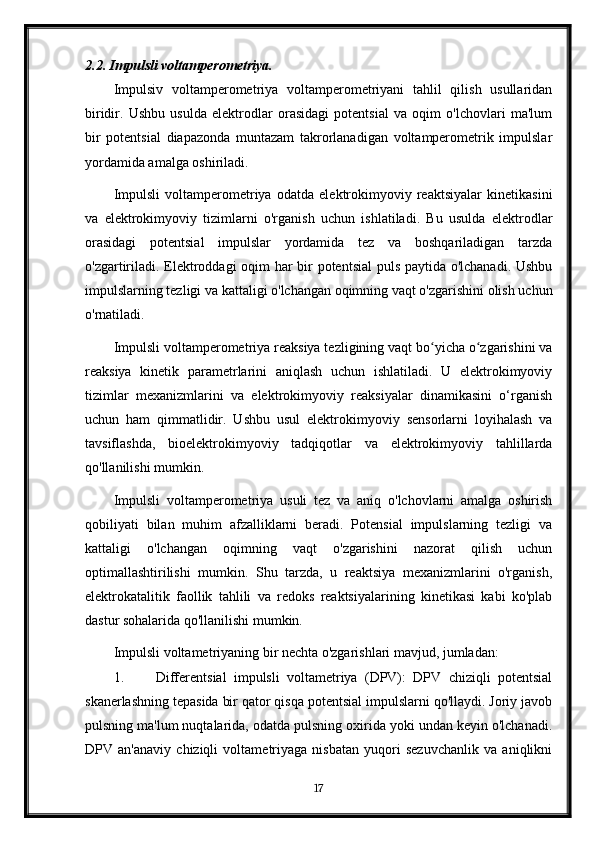 2.2. Impulsli voltamperometriya.
Impulsiv   voltamperometriya   voltamperometriyani   tahlil   qilish   usullaridan
biridir.   Ushbu   usulda   elektrodlar   orasidagi   potentsial   va   oqim   o'lchovlari   ma'lum
bir   potentsial   diapazonda   muntazam   takrorlanadigan   voltamperometrik   impulslar
yordamida amalga oshiriladi.
Impulsli   voltamperometriya   odatda   elektrokimyoviy   reaktsiyalar   kinetikasini
va   elektrokimyoviy   tizimlarni   o'rganish   uchun   ishlatiladi.   Bu   usulda   elektrodlar
orasidagi   potentsial   impulslar   yordamida   tez   va   boshqariladigan   tarzda
o'zgartiriladi. Elektroddagi oqim har bir potentsial  puls paytida o'lchanadi. Ushbu
impulslarning tezligi va kattaligi o'lchangan oqimning vaqt o'zgarishini olish uchun
o'rnatiladi.
Impulsli voltamperometriya reaksiya tezligining vaqt bo yicha o zgarishini vaʻ ʻ
reaksiya   kinetik   parametrlarini   aniqlash   uchun   ishlatiladi.   U   elektrokimyoviy
tizimlar   mexanizmlarini   va   elektrokimyoviy   reaksiyalar   dinamikasini   o‘rganish
uchun   ham   qimmatlidir.   Ushbu   usul   elektrokimyoviy   sensorlarni   loyihalash   va
tavsiflashda,   bioelektrokimyoviy   tadqiqotlar   va   elektrokimyoviy   tahlillarda
qo'llanilishi mumkin.
Impulsli   voltamperometriya   usuli   tez   va   aniq   o'lchovlarni   amalga   oshirish
qobiliyati   bilan   muhim   afzalliklarni   beradi.   Potensial   impulslarning   tezligi   va
kattaligi   o'lchangan   oqimning   vaqt   o'zgarishini   nazorat   qilish   uchun
optimallashtirilishi   mumkin.   Shu   tarzda,   u   reaktsiya   mexanizmlarini   o'rganish,
elektrokatalitik   faollik   tahlili   va   redoks   reaktsiyalarining   kinetikasi   kabi   ko'plab
dastur sohalarida qo'llanilishi mumkin.
Impulsli voltametriyaning bir nechta o'zgarishlari mavjud, jumladan:
1. Differentsial   impulsli   voltametriya   (DPV):   DPV   chiziqli   potentsial
skanerlashning tepasida bir qator qisqa potentsial impulslarni qo'llaydi. Joriy javob
pulsning ma'lum nuqtalarida, odatda pulsning oxirida yoki undan keyin o'lchanadi.
DPV   an'anaviy   chiziqli   voltametriyaga   nisbatan   yuqori   sezuvchanlik   va   aniqlikni
17
