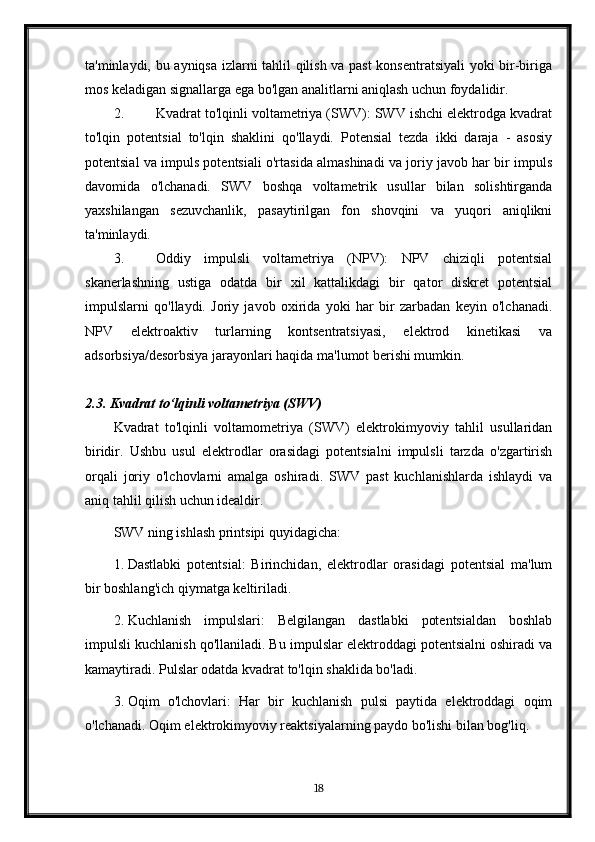 ta'minlaydi, bu ayniqsa izlarni tahlil qilish va past konsentratsiyali  yoki bir-biriga
mos keladigan signallarga ega bo'lgan analitlarni aniqlash uchun foydalidir.
2. Kvadrat to'lqinli voltametriya (SWV): SWV ishchi elektrodga kvadrat
to'lqin   potentsial   to'lqin   shaklini   qo'llaydi.   Potensial   tezda   ikki   daraja   -   asosiy
potentsial va impuls potentsiali o'rtasida almashinadi va joriy javob har bir impuls
davomida   o'lchanadi.   SWV   boshqa   voltametrik   usullar   bilan   solishtirganda
yaxshilangan   sezuvchanlik,   pasaytirilgan   fon   shovqini   va   yuqori   aniqlikni
ta'minlaydi.
3. Oddiy   impulsli   voltametriya   (NPV):   NPV   chiziqli   potentsial
skanerlashning   ustiga   odatda   bir   xil   kattalikdagi   bir   qator   diskret   potentsial
impulslarni   qo'llaydi.   Joriy   javob   oxirida   yoki   har   bir   zarbadan   keyin   o'lchanadi.
NPV   elektroaktiv   turlarning   kontsentratsiyasi,   elektrod   kinetikasi   va
adsorbsiya/desorbsiya jarayonlari haqida ma'lumot berishi mumkin.
2.3. Kvadrat to‘lqinli voltametriya (SWV)
Kvadrat   to'lqinli   voltamometriya   (SWV)   elektrokimyoviy   tahlil   usullaridan
biridir.   Ushbu   usul   elektrodlar   orasidagi   potentsialni   impulsli   tarzda   o'zgartirish
orqali   joriy   o'lchovlarni   amalga   oshiradi.   SWV   past   kuchlanishlarda   ishlaydi   va
aniq tahlil qilish uchun idealdir.
SWV ning ishlash printsipi quyidagicha:
1. Dastlabki   potentsial:   Birinchidan,   elektrodlar   orasidagi   potentsial   ma'lum
bir boshlang'ich qiymatga keltiriladi.
2. Kuchlanish   impulslari:   Belgilangan   dastlabki   potentsialdan   boshlab
impulsli kuchlanish qo'llaniladi. Bu impulslar elektroddagi potentsialni oshiradi va
kamaytiradi. Pulslar odatda kvadrat to'lqin shaklida bo'ladi.
3. Oqim   o'lchovlari:   Har   bir   kuchlanish   pulsi   paytida   elektroddagi   oqim
o'lchanadi.  Oqim elektrokimyoviy reaktsiyalarning paydo bo'lishi bilan bog'liq.
18 