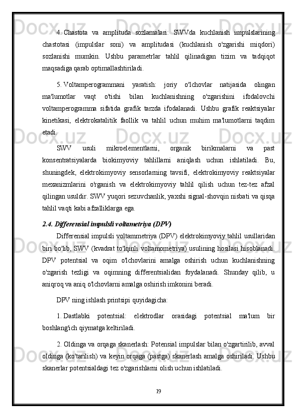 4. Chastota   va   amplituda   sozlamalari:   SWVda   kuchlanish   impulslarining
chastotasi   (impulslar   soni)   va   amplitudasi   (kuchlanish   o'zgarishi   miqdori)
sozlanishi   mumkin.   Ushbu   parametrlar   tahlil   qilinadigan   tizim   va   tadqiqot
maqsadiga qarab optimallashtiriladi.
5. Voltamperogrammani   yaratish:   joriy   o'lchovlar   natijasida   olingan
ma'lumotlar   vaqt   o'tishi   bilan   kuchlanishning   o'zgarishini   ifodalovchi
voltamperogramma   sifatida   grafik   tarzda   ifodalanadi.   Ushbu   grafik   reaktsiyalar
kinetikasi,   elektrokatalitik   faollik   va   tahlil   uchun   muhim   ma'lumotlarni   taqdim
etadi.
SWV   usuli   mikroelementlarni,   organik   birikmalarni   va   past
konsentratsiyalarda   biokimyoviy   tahlillarni   aniqlash   uchun   ishlatiladi.   Bu,
shuningdek,   elektrokimyoviy   sensorlarning   tavsifi,   elektrokimyoviy   reaktsiyalar
mexanizmlarini   o'rganish   va   elektrokimyoviy   tahlil   qilish   uchun   tez-tez   afzal
qilingan usuldir. SWV yuqori sezuvchanlik, yaxshi signal-shovqin nisbati va qisqa
tahlil vaqti kabi afzalliklarga ega.
2.4. Differensial impulsli voltametriya (DPV)
Differensial impulsli voltammetriya (DPV) elektrokimyoviy tahlil   usullaridan
biri bo'lib, SWV (kvadrat to'lqinli voltamometriya) usulining hosilasi hisoblanadi.
DPV   potentsial   va   oqim   o'lchovlarini   amalga   oshirish   uchun   kuchlanishning
o'zgarish   tezligi   va   oqimning   differentsialidan   foydalanadi.   Shunday   qilib,   u
aniqroq va aniq o'lchovlarni amalga oshirish imkonini beradi.
DPV ning ishlash printsipi quyidagicha:
1. Dastlabki   potentsial:   elektrodlar   orasidagi   potentsial   ma'lum   bir
boshlang'ich qiymatga keltiriladi.
2. Oldinga va orqaga skanerlash: Potensial impulslar bilan o'zgartirilib, avval
oldinga (ko'tarilish) va keyin orqaga (pastga) skanerlash amalga oshiriladi.   Ushbu
skanerlar potentsialdagi tez o'zgarishlarni olish uchun ishlatiladi.
19 