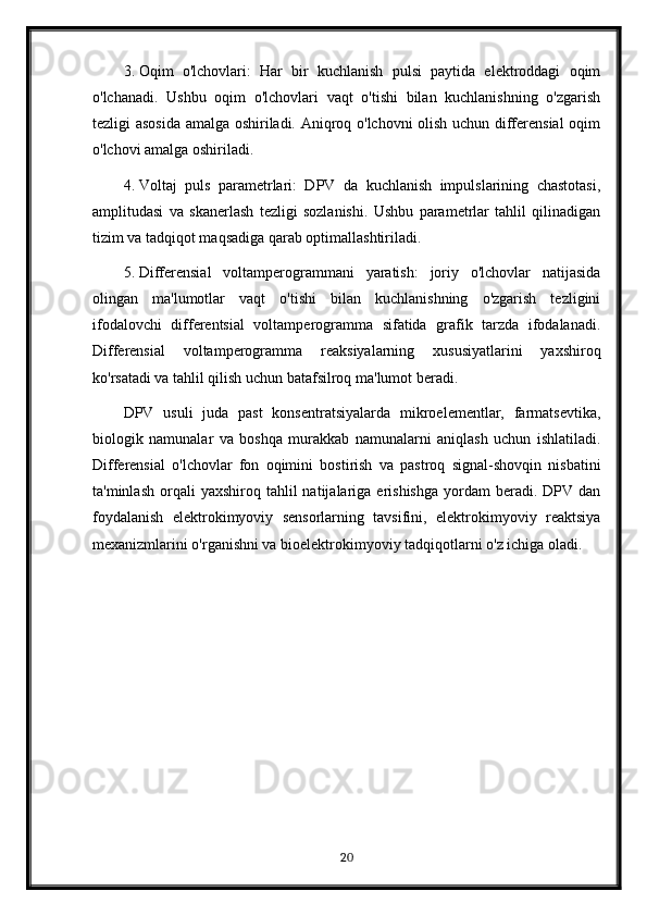 3. Oqim   o'lchovlari:   Har   bir   kuchlanish   pulsi   paytida   elektroddagi   oqim
o'lchanadi.   Ushbu   oqim   o'lchovlari   vaqt   o'tishi   bilan   kuchlanishning   o'zgarish
tezligi asosida amalga oshiriladi. Aniqroq o'lchovni olish uchun differensial  oqim
o'lchovi amalga oshiriladi.
4. Voltaj   puls   parametrlari:   DPV   da   kuchlanish   impulslarining   chastotasi,
amplitudasi   va   skanerlash   tezligi   sozlanishi.   Ushbu   parametrlar   tahlil   qilinadigan
tizim va tadqiqot maqsadiga qarab optimallashtiriladi.
5. Differensial   voltamperogrammani   yaratish:   joriy   o'lchovlar   natijasida
olingan   ma'lumotlar   vaqt   o'tishi   bilan   kuchlanishning   o'zgarish   tezligini
ifodalovchi   differentsial   voltamperogramma   sifatida   grafik   tarzda   ifodalanadi.
Differensial   voltamperogramma   reaksiyalarning   xususiyatlarini   yaxshiroq
ko'rsatadi va tahlil qilish uchun batafsilroq ma'lumot beradi.
DPV   usuli   juda   past   konsentratsiyalarda   mikroelementlar,   farmatsevtika,
biologik   namunalar   va   boshqa   murakkab   namunalarni   aniqlash   uchun   ishlatiladi.
Differensial   o'lchovlar   fon   oqimini   bostirish   va   pastroq   signal-shovqin   nisbatini
ta'minlash   orqali  yaxshiroq  tahlil  natijalariga  erishishga   yordam  beradi.  DPV  dan
foydalanish   elektrokimyoviy   sensorlarning   tavsifini,   elektrokimyoviy   reaktsiya
mexanizmlarini o'rganishni va bioelektrokimyoviy tadqiqotlarni o'z ichiga oladi.
20 