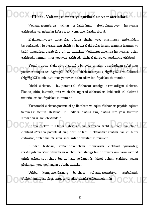 III bob. Voltamperometriya qurilmalari va materiallari.
Voltamperometriya   uchun   ishlatiladigan   elektrokimyoviy   hujayralar
elektrodlar va eritmalar kabi asosiy komponentlardan iborat.
Elektrokimyoviy   hujayralar   odatda   shisha   yoki   plastmassa   materialdan
tayyorlanadi. Hujayralarning shakli va hajmi elektrodlar turiga, namuna hajmiga va
tahlil  maqsadiga  qarab  farq  qilishi  mumkin.  Voltamperometriya  hujayralari  uchta
elektrodli tizimdir: mos yozuvlar elektrod, ishchi elektrod va yordamchi elektrod.
Yo'naltiruvchi   elektrod   potentsial   o'lchovlar   amalga   oshiriladigan   sobit   mos
yozuvlar nuqtasidir. Ag/AgCl, SCE (nol birlik salohiyati), Hg/Hg2Cl2 va Calomel
(Hg/Hg2Cl2) kabi turli mos yozuvlar elektrodlaridan foydalanish mumkin.
Ishchi   elektrod   -   bu   potentsial   o'lchovlar   amalga   oshiriladigan   elektrod.
Platina,   oltin,   kumush,   mis   va   shisha   uglerod   elektrodlari   kabi   turli   xil   elektrod
materiallaridan foydalanish mumkin.
Yordamchi elektrod potentsial qo'llanilishi va oqim o'lchovlari paytida oqimni
ta'minlash   uchun   ishlatiladi.   Bu   odatda   platina   sim,   platina   sim   yoki   kumush
simdan yasalgan elektroddir.
Eritma   elektrolit   sifatida   ishlatiladi   va   eritmada   tahlil   qiluvchi   va   etalon
elektrod   o'rtasida   potentsial   farq   hosil   bo'ladi.   Elektrolitlar   sifatida   har   xil   bufer
eritmalar, tuzlar, kislotalar va asoslardan foydalanish mumkin.
Bundan   tashqari,   voltamperometriya   ilovalarida   elektrod   yuzasidagi
reaktsiyalarga ta'sir qiluvchi va o'lchov natijalariga ta'sir qiluvchi omillarni nazorat
qilish   uchun   sirt   ishlov   berish   ham   qo'llaniladi.   Misol   uchun,   elektrod   yuzasi
jilolangan yoki qoplangan bo'lishi mumkin.
Ushbu   komponentlarning   barchasi   voltamperometriya   tajribalarida
o'lchovlarning aniqligi, aniqligi va takrorlanishi uchun muhimdir.
21 