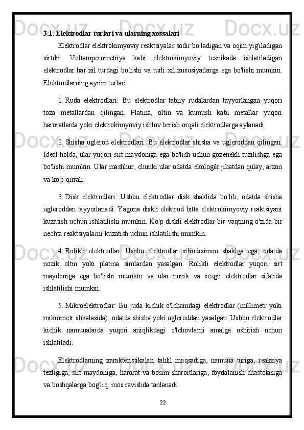 3.1. Elektrodlar turlari va ularning xossalari
Elektrodlar elektrokimyoviy reaktsiyalar sodir bo'ladigan va oqim yig'iladigan
sirtdir.   Voltamperometriya   kabi   elektrokimyoviy   texnikada   ishlatiladigan
elektrodlar har xil turdagi bo'lishi  va turli xil xususiyatlarga ega bo'lishi  mumkin.
Elektrodlarning ayrim turlari:
1. Ruda   elektrodlari:   Bu   elektrodlar   tabiiy   rudalardan   tayyorlangan   yuqori
toza   metallardan   qilingan.   Platina,   oltin   va   kumush   kabi   metallar   yuqori
haroratlarda yoki elektrokimyoviy ishlov berish orqali elektrodlarga aylanadi.
2. Shisha uglerod elektrodlari:  Bu  elektrodlar  shisha  va ugleroddan qilingan.
Ideal holda, ular yuqori sirt maydoniga ega bo'lish uchun gözenekli tuzilishga ega
bo'lishi mumkin. Ular mashhur, chunki ular odatda ekologik jihatdan qulay, arzon
va ko'p qirrali.
3. Disk   elektrodlari:   Ushbu   elektrodlar   disk   shaklida   bo'lib,   odatda   shisha
ugleroddan tayyorlanadi. Yagona diskli elektrod bitta elektrokimyoviy reaktsiyani
kuzatish uchun ishlatilishi mumkin. Ko'p diskli  elektrodlar bir vaqtning o'zida bir
nechta reaktsiyalarni kuzatish uchun ishlatilishi mumkin.
4. Rolikli   elektrodlar:   Ushbu   elektrodlar   silindrsimon   shaklga   ega,   odatda
nozik   oltin   yoki   platina   simlardan   yasalgan.   Rolikli   elektrodlar   yuqori   sirt
maydoniga   ega   bo'lishi   mumkin   va   ular   nozik   va   sezgir   elektrodlar   sifatida
ishlatilishi mumkin.
5. Mikroelektrodlar:   Bu   juda   kichik   o'lchamdagi   elektrodlar   (millimetr   yoki
mikrometr shkalasida), odatda shisha yoki ugleroddan yasalgan. Ushbu elektrodlar
kichik   namunalarda   yuqori   aniqlikdagi   o'lchovlarni   amalga   oshirish   uchun
ishlatiladi.
Elektrodlarning   xarakteristikalari   tahlil   maqsadiga,   namuna   turiga,   reaksiya
tezligiga, sirt maydoniga, harorat va bosim sharoitlariga, foydalanish chastotasiga
va boshqalarga bog'liq. mos ravishda tanlanadi.
22 