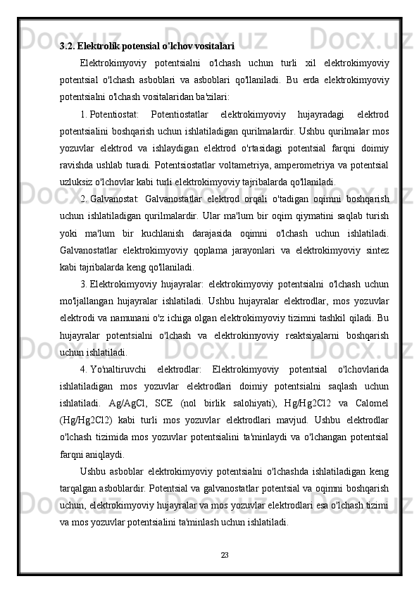3.2. Elektrolik potensial o'lchov vositalari
Elektrokimyoviy   potentsialni   o'lchash   uchun   turli   xil   elektrokimyoviy
potentsial   o'lchash   asboblari   va   asboblari   qo'llaniladi.   Bu   erda   elektrokimyoviy
potentsialni o'lchash vositalaridan ba'zilari:
1. Potentiostat:   Potentiostatlar   elektrokimyoviy   hujayradagi   elektrod
potentsialini boshqarish uchun ishlatiladigan qurilmalardir. Ushbu qurilmalar mos
yozuvlar   elektrod   va   ishlaydigan   elektrod   o'rtasidagi   potentsial   farqni   doimiy
ravishda   ushlab  turadi.  Potentsiostatlar   voltametriya,  amperometriya  va  potentsial
uzluksiz o'lchovlar kabi turli elektrokimyoviy tajribalarda qo'llaniladi.
2. Galvanostat:   Galvanostatlar   elektrod   orqali   o'tadigan   oqimni   boshqarish
uchun   ishlatiladigan   qurilmalardir.   Ular   ma'lum   bir   oqim   qiymatini   saqlab   turish
yoki   ma'lum   bir   kuchlanish   darajasida   oqimni   o'lchash   uchun   ishlatiladi.
Galvanostatlar   elektrokimyoviy   qoplama   jarayonlari   va   elektrokimyoviy   sintez
kabi tajribalarda keng qo'llaniladi.
3. Elektrokimyoviy   hujayralar:   elektrokimyoviy   potentsialni   o'lchash   uchun
mo'ljallangan   hujayralar   ishlatiladi.   Ushbu   hujayralar   elektrodlar,   mos   yozuvlar
elektrodi va namunani o'z ichiga olgan elektrokimyoviy tizimni tashkil qiladi. Bu
hujayralar   potentsialni   o'lchash   va   elektrokimyoviy   reaktsiyalarni   boshqarish
uchun ishlatiladi.
4. Yo'naltiruvchi   elektrodlar:   Elektrokimyoviy   potentsial   o'lchovlarida
ishlatiladigan   mos   yozuvlar   elektrodlari   doimiy   potentsialni   saqlash   uchun
ishlatiladi.   Ag/AgCl,   SCE   (nol   birlik   salohiyati),   Hg/Hg2Cl2   va   Calomel
(Hg/Hg2Cl2)   kabi   turli   mos   yozuvlar   elektrodlari   mavjud.   Ushbu   elektrodlar
o'lchash   tizimida   mos   yozuvlar   potentsialini   ta'minlaydi   va   o'lchangan   potentsial
farqni aniqlaydi.
Ushbu   asboblar   elektrokimyoviy   potentsialni   o'lchashda   ishlatiladigan   keng
tarqalgan asboblardir. Potentsial va galvanostatlar potentsial va oqimni boshqarish
uchun, elektrokimyoviy hujayralar va mos yozuvlar elektrodlari esa o'lchash tizimi
va mos yozuvlar potentsialini ta'minlash uchun ishlatiladi. 
23