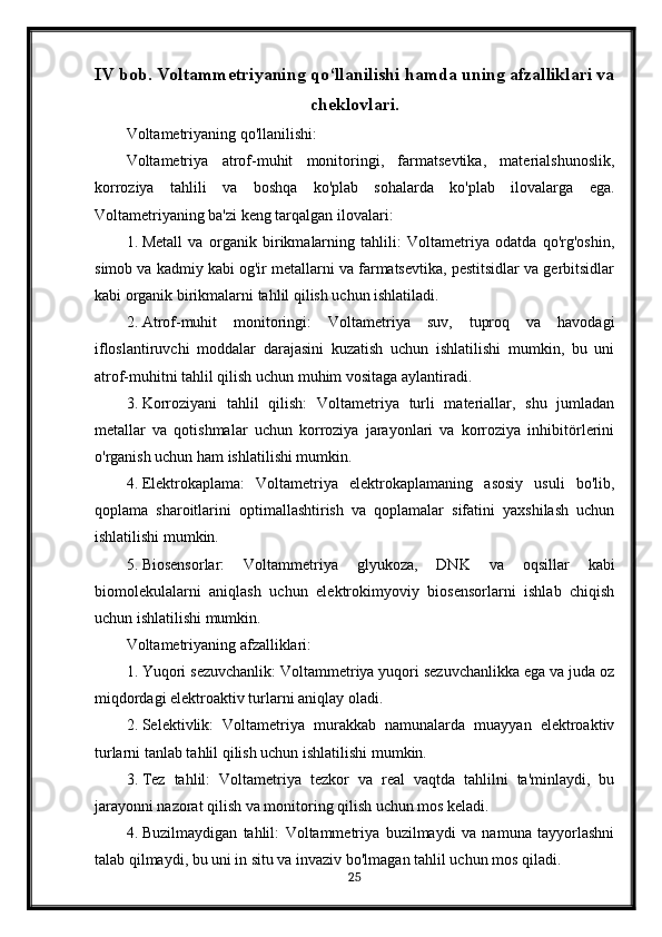 IV bob. Voltammetriyaning qo‘llanilishi hamda uning afzalliklari va
cheklovlari.
Voltametriyaning qo'llanilishi:
Voltametriya   atrof-muhit   monitoringi,   farmatsevtika,   materialshunoslik,
korroziya   tahlili   va   boshqa   ko'plab   sohalarda   ko'plab   ilovalarga   ega.
Voltametriyaning ba'zi keng tarqalgan ilovalari:
1. Metall   va   organik   birikmalarning   tahlili:   Voltametriya   odatda   qo'rg'oshin,
simob va kadmiy kabi og'ir metallarni va farmatsevtika, pestitsidlar va gerbitsidlar
kabi organik birikmalarni tahlil qilish uchun ishlatiladi.
2. Atrof-muhit   monitoringi:   Voltametriya   suv,   tuproq   va   havodagi
ifloslantiruvchi   moddalar   darajasini   kuzatish   uchun   ishlatilishi   mumkin,   bu   uni
atrof-muhitni tahlil qilish uchun muhim vositaga aylantiradi.
3. Korroziyani   tahlil   qilish:   Voltametriya   turli   materiallar,   shu   jumladan
metallar   va   qotishmalar   uchun   korroziya   jarayonlari   va   korroziya   inhibitörlerini
o'rganish uchun ham ishlatilishi mumkin.
4. Elektrokaplama:   Voltametriya   elektrokaplamaning   asosiy   usuli   bo'lib,
qoplama   sharoitlarini   optimallashtirish   va   qoplamalar   sifatini   yaxshilash   uchun
ishlatilishi mumkin.
5. Biosensorlar:   Voltammetriya   glyukoza,   DNK   va   oqsillar   kabi
biomolekulalarni   aniqlash   uchun   elektrokimyoviy   biosensorlarni   ishlab   chiqish
uchun ishlatilishi mumkin.
Voltametriyaning afzalliklari:
1. Yuqori sezuvchanlik: Voltammetriya yuqori sezuvchanlikka ega va juda oz
miqdordagi elektroaktiv turlarni aniqlay oladi.
2. Selektivlik:   Voltametriya   murakkab   namunalarda   muayyan   elektroaktiv
turlarni tanlab tahlil qilish uchun ishlatilishi mumkin.
3. Tez   tahlil:   Voltametriya   tezkor   va   real   vaqtda   tahlilni   ta'minlaydi,   bu
jarayonni nazorat qilish va monitoring qilish uchun mos keladi.
4. Buzilmaydigan   tahlil:   Voltammetriya   buzilmaydi   va   namuna   tayyorlashni
talab qilmaydi, bu uni in situ va invaziv bo'lmagan tahlil uchun mos qiladi.
25