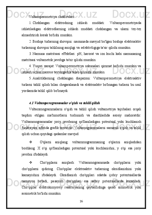 Voltam p e rome triya cheklovlari:
1. Cheklangan   elektrodning   ishlash   muddati:   Voltam p e rome triyada
ishlatiladigan   elektrodlarning   ishlash   muddati   cheklangan   va   ularni   tez-tez
almashtirish kerak bo'lishi mumkin.
2. Boshqa turlarning shovqini: namunada mavjud bo'lgan boshqa elektroaktiv
turlarning shovqini tahlilning aniqligi va selektivligiga ta'sir qilishi mumkin.
3. Namuna   matritsasi   effektlari:   pH,   harorat   va   ion   kuchi   kabi   namunaning
matritsasi voltametrik javobga ta'sir qilishi mumkin.
4. Yuqori xarajat: Voltam p e rome triya uskunalari qimmat bo'lishi mumkin va
ishlash uchun maxsus tayyorgarlik talab qilinishi mumkin.
5. Analitiklarning   cheklangan   diapazoni:   Voltam p e rome triya   elektroaktiv
turlarni tahlil qilish bilan chegaralanadi va elektroaktiv bo'lmagan turlarni bu usul
yordamida tahlil qilib bo'lmaydi.
4.1  Voltamperogrammalar   o ' qish   va   tahlil   qilish
Voltammogrammalarni   o ' qish   va   tahlil   qilish   voltametriya   tajribalari   orqali
taqdim   etilgan   ma ' lumotlarni   tushunish   va   sharhlashda   asosiy   mahoratdir .
Voltammogrammalar   joriy   javobning   qo'llaniladigan   potentsial   yoki   kuchlanish
funktsiyasi sifatida grafik tasviridir. Voltamogrammalarni samarali o'qish va tahlil
qilish uchun quyidagi qadamlar mavjud:
 O'qlarni   aniqlang:   voltammogrammaning   o'qlarini   aniqlashdan
boshlang.   X   o'qi   qo'llaniladigan   potentsial   yoki   kuchlanishni,   y   o'qi   esa   joriy
javobni ifodalaydi.
 Cho'qqilarni   aniqlash:   Voltammogrammada   cho'qqilarni   yoki
cho'qqilarni   qidiring.   Cho'qqilar   elektroaktiv   turlarning   oksidlanishini   yoki
kamayishini   ifodalaydi.   Oksidlanish   cho'qqilari   odatda   ijobiy   potentsiallarda
namoyon   bo'ladi,   pasayish   cho'qqilari   esa   salbiy   potentsiallarda   kuzatiladi.
Cho'qqilar   elektrokimyoviy   reaktsiyaning   qaytarilishiga   qarab   simmetrik   yoki
assimetrik bo'lishi mumkin.
26 