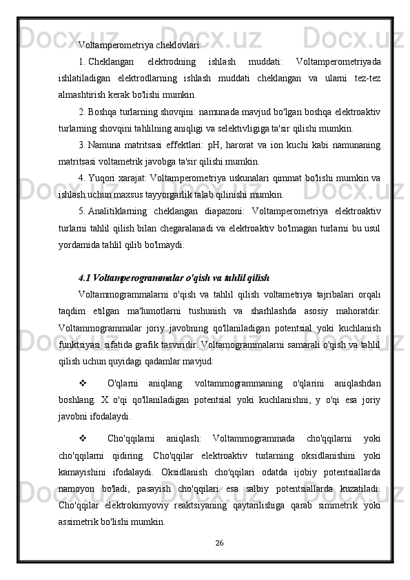 Voltam p e rome triya cheklovlari:
1. Cheklangan   elektrodning   ishlash   muddati:   Voltam p e rome triyada
ishlatiladigan   elektrodlarning   ishlash   muddati   cheklangan   va   ularni   tez-tez
almashtirish kerak bo'lishi mumkin.
2. Boshqa turlarning shovqini: namunada mavjud bo'lgan boshqa elektroaktiv
turlarning shovqini tahlilning aniqligi va selektivligiga ta'sir qilishi mumkin.
3. Namuna   matritsasi   effektlari:   pH,   harorat   va   ion   kuchi   kabi   namunaning
matritsasi voltametrik javobga ta'sir qilishi mumkin.
4. Yuqori xarajat: Voltam p e rome triya uskunalari qimmat bo'lishi mumkin va
ishlash uchun maxsus tayyorgarlik talab qilinishi mumkin.
5. Analitiklarning   cheklangan   diapazoni:   Voltam p e rome triya   elektroaktiv
turlarni tahlil qilish bilan chegaralanadi va elektroaktiv bo'lmagan turlarni bu usul
yordamida tahlil qilib bo'lmaydi.
4.1  Voltamperogrammalar   o ' qish   va   tahlil   qilish
Voltammogrammalarni   o ' qish   va   tahlil   qilish   voltametriya   tajribalari   orqali
taqdim   etilgan   ma ' lumotlarni   tushunish   va   sharhlashda   asosiy   mahoratdir .
Voltammogrammalar   joriy   javobning   qo'llaniladigan   potentsial   yoki   kuchlanish
funktsiyasi sifatida grafik tasviridir. Voltamogrammalarni samarali o'qish va tahlil
qilish uchun quyidagi qadamlar mavjud:
 O'qlarni   aniqlang:   voltammogrammaning   o'qlarini   aniqlashdan
boshlang.   X   o'qi   qo'llaniladigan   potentsial   yoki   kuchlanishni,   y   o'qi   esa   joriy
javobni ifodalaydi.
 Cho'qqilarni   aniqlash:   Voltammogrammada   cho'qqilarni   yoki
cho'qqilarni   qidiring.   Cho'qqilar   elektroaktiv   turlarning   oksidlanishini   yoki
kamayishini   ifodalaydi.   Oksidlanish   cho'qqilari   odatda   ijobiy   potentsiallarda
namoyon   bo'ladi,   pasayish   cho'qqilari   esa   salbiy   potentsiallarda   kuzatiladi.
Cho'qqilar   elektrokimyoviy   reaktsiyaning   qaytarilishiga   qarab   simmetrik   yoki
assimetrik bo'lishi mumkin.
26