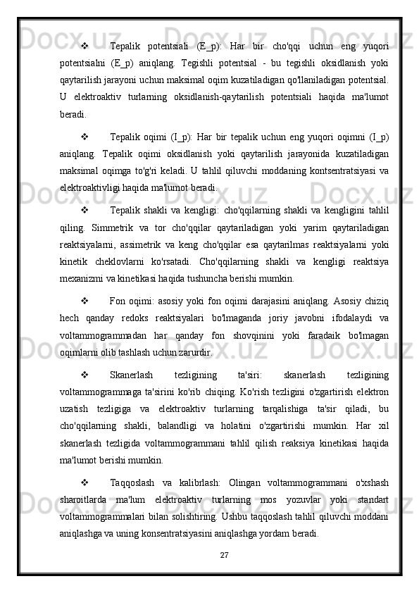  Tepalik   potentsiali   (E_p):   Har   bir   cho'qqi   uchun   eng   yuqori
potentsialni   (E_p)   aniqlang.   Tegishli   potentsial   -   bu   tegishli   oksidlanish   yoki
qaytarilish jarayoni uchun maksimal oqim kuzatiladigan qo'llaniladigan potentsial.
U   elektroaktiv   turlarning   oksidlanish-qaytarilish   potentsiali   haqida   ma'lumot
beradi.
 Tepalik   oqimi   (I_p):   Har   bir   tepalik   uchun   eng   yuqori   oqimni   (I_p)
aniqlang.   Tepalik   oqimi   oksidlanish   yoki   qaytarilish   jarayonida   kuzatiladigan
maksimal   oqimga   to'g'ri   keladi.   U   tahlil   qiluvchi   moddaning   kontsentratsiyasi   va
elektroaktivligi haqida ma'lumot beradi.
 Tepalik   shakli   va   kengligi:   cho'qqilarning   shakli   va   kengligini   tahlil
qiling.   Simmetrik   va   tor   cho'qqilar   qaytariladigan   yoki   yarim   qaytariladigan
reaktsiyalarni,   assimetrik   va   keng   cho'qqilar   esa   qaytarilmas   reaktsiyalarni   yoki
kinetik   cheklovlarni   ko'rsatadi.   Cho'qqilarning   shakli   va   kengligi   reaktsiya
mexanizmi va kinetikasi haqida tushuncha berishi mumkin.
 Fon   oqimi:   asosiy   yoki   fon   oqimi   darajasini   aniqlang.   Asosiy   chiziq
hech   qanday   redoks   reaktsiyalari   bo'lmaganda   joriy   javobni   ifodalaydi   va
voltammogrammadan   har   qanday   fon   shovqinini   yoki   faradaik   bo'lmagan
oqimlarni olib tashlash uchun zarurdir.
 Skanerlash   tezligining   ta'siri:   skanerlash   tezligining
voltammogrammaga   ta'sirini   ko'rib   chiqing.   Ko'rish   tezligini   o'zgartirish   elektron
uzatish   tezligiga   va   elektroaktiv   turlarning   tarqalishiga   ta'sir   qiladi,   bu
cho'qqilarning   shakli,   balandligi   va   holatini   o'zgartirishi   mumkin.   Har   xil
skanerlash   tezligida   voltammogrammani   tahlil   qilish   reaksiya   kinetikasi   haqida
ma'lumot berishi mumkin.
 Taqqoslash   va   kalibrlash:   Olingan   voltammogrammani   o'xshash
sharoitlarda   ma'lum   elektroaktiv   turlarning   mos   yozuvlar   yoki   standart
voltammogrammalari bilan solishtiring. Ushbu taqqoslash tahlil qiluvchi moddani
aniqlashga va uning konsentratsiyasini aniqlashga yordam beradi.
27 