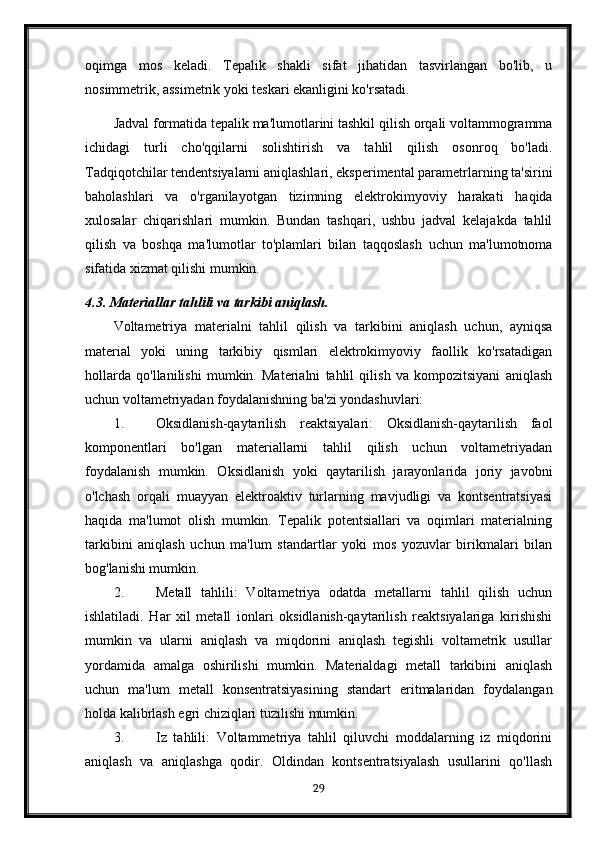 oqimga   mos   keladi.   Tepalik   shakli   sifat   jihatidan   tasvirlangan   bo'lib,   u
nosimmetrik, assimetrik yoki teskari ekanligini ko'rsatadi.
Jadval formatida tepalik ma'lumotlarini tashkil qilish orqali voltammogramma
ichidagi   turli   cho'qqilarni   solishtirish   va   tahlil   qilish   osonroq   bo'ladi.
Tadqiqotchilar tendentsiyalarni aniqlashlari, eksperimental parametrlarning ta'sirini
baholashlari   va   o'rganilayotgan   tizimning   elektrokimyoviy   harakati   haqida
xulosalar   chiqarishlari   mumkin.   Bundan   tashqari,   ushbu   jadval   kelajakda   tahlil
qilish   va   boshqa   ma'lumotlar   to'plamlari   bilan   taqqoslash   uchun   ma'lumotnoma
sifatida xizmat qilishi mumkin.
4.3. Materiallar tahlili va tarkibi aniqlash.
Voltametriya   materialni   tahlil   qilish   va   tarkibini   aniqlash   uchun,   ayniqsa
material   yoki   uning   tarkibiy   qismlari   elektrokimyoviy   faollik   ko'rsatadigan
hollarda   qo'llanilishi   mumkin.   Materialni   tahlil   qilish   va   kompozitsiyani   aniqlash
uchun voltametriyadan foydalanishning ba'zi yondashuvlari:
1. Oksidlanish-qaytarilish   reaktsiyalari:   Oksidlanish-qaytarilish   faol
komponentlari   bo'lgan   materiallarni   tahlil   qilish   uchun   voltametriyadan
foydalanish   mumkin.   Oksidlanish   yoki   qaytarilish   jarayonlarida   joriy   javobni
o'lchash   orqali   muayyan   elektroaktiv   turlarning   mavjudligi   va   kontsentratsiyasi
haqida   ma'lumot   olish   mumkin.   Tepalik   potentsiallari   va   oqimlari   materialning
tarkibini   aniqlash   uchun   ma'lum   standartlar   yoki   mos   yozuvlar   birikmalari   bilan
bog'lanishi mumkin.
2. Metall   tahlili:   Voltametriya   odatda   metallarni   tahlil   qilish   uchun
ishlatiladi.   Har   xil   metall   ionlari   oksidlanish-qaytarilish   reaktsiyalariga   kirishishi
mumkin   va   ularni   aniqlash   va   miqdorini   aniqlash   tegishli   voltametrik   usullar
yordamida   amalga   oshirilishi   mumkin.   Materialdagi   metall   tarkibini   aniqlash
uchun   ma'lum   metall   konsentratsiyasining   standart   eritmalaridan   foydalangan
holda kalibrlash egri chiziqlari tuzilishi mumkin.
3. Iz   tahlili:   Voltammetriya   tahlil   qiluvchi   moddalarning   iz   miqdorini
aniqlash   va   aniqlashga   qodir.   Oldindan   kontsentratsiyalash   usullarini   qo'llash
29 