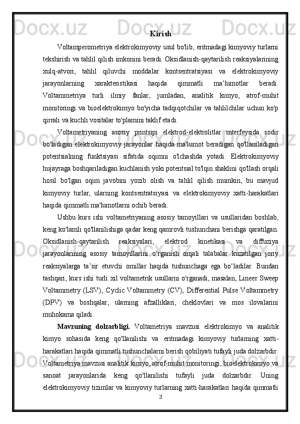 Kirish
Voltamperometriya elektrokimyoviy usul bo'lib, eritmadagi kimyoviy turlarni
tekshirish va tahlil qilish imkonini beradi. Oksidlanish-qaytarilish reaksiyalarining
xulq-atvori,   tahlil   qiluvchi   moddalar   kontsentratsiyasi   va   elektrokimyoviy
jarayonlarning   xarakteristikasi   haqida   qimmatli   ma’lumotlar   beradi.
Voltammetriya   turli   ilmiy   fanlar,   jumladan,   analitik   kimyo,   atrof-muhit
monitoringi  va  bioelektrokimyo bo'yicha  tadqiqotchilar  va  tahlilchilar  uchun  ko'p
qirrali va kuchli vositalar to'plamini taklif etadi.
Voltametriyaning   asosiy   printsipi   elektrod-elektrolitlar   interfeysida   sodir
bo'ladigan   elektrokimyoviy   jarayonlar   haqida   ma'lumot   beradigan   qo'llaniladigan
potentsialning   funktsiyasi   sifatida   oqimni   o'lchashda   yotadi.   Elektrokimyoviy
hujayraga boshqariladigan kuchlanish yoki potentsial to'lqin shaklini qo'llash orqali
hosil   bo'lgan   oqim   javobini   yozib   olish   va   tahlil   qilish   mumkin,   bu   mavjud
kimyoviy   turlar,   ularning   kontsentratsiyasi   va   elektrokimyoviy   xatti-harakatlari
haqida qimmatli ma'lumotlarni ochib beradi.
Ushbu   kurs   ishi   voltametriyaning   asosiy   tamoyillari   va   usullaridan   boshlab,
keng ko'lamli qo'llanilishiga qadar keng qamrovli tushunchani berishga qaratilgan.
Oksidlanish-qaytarilish   reaksiyalari,   elektrod   kinetikasi   va   diffuziya
jarayonlarining   asosiy   tamoyillarini   o‘rganish   orqali   talabalar   kuzatilgan   joriy
reaksiyalarga   ta’sir   etuvchi   omillar   haqida   tushunchaga   ega   bo‘ladilar.   Bundan
tashqari, kurs ishi turli xil voltametrik usullarni o'rganadi, masalan, Lineer Sweep
Voltammetry   (LSV),   Cyclic   Voltammetry   (CV),   Differential   Pulse   Voltammetry
(DPV)   va   boshqalar,   ularning   afzalliklari,   cheklovlari   va   mos   ilovalarini
muhokama qiladi.
Mavzuning   dolzarbligi.   Voltametriya   mavzusi   elektrokimyo   va   analitik
kimyo   sohasida   keng   qo'llanilishi   va   eritmadagi   kimyoviy   turlarning   xatti-
harakatlari haqida qimmatli tushunchalarni berish qobiliyati tufayli juda dolzarbdir.
Voltametriya mavzusi analitik kimyo, atrof-muhit monitoringi, bioelektrokimyo va
sanoat   jarayonlarida   keng   qo'llanilishi   tufayli   juda   dolzarbdir.   Uning
elektrokimyoviy tizimlar va kimyoviy turlarning xatti-harakatlari haqida qimmatli
3 