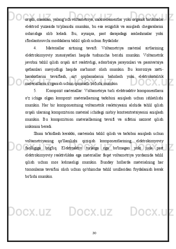 orqali, masalan, yalang'och voltametriya, mikroelementlar yoki organik birikmalar
elektrod   yuzasida   to'planishi   mumkin,   bu   esa   sezgirlik   va   aniqlash   chegaralarini
oshirishga   olib   keladi.   Bu,   ayniqsa,   past   darajadagi   aralashmalar   yoki
ifloslantiruvchi moddalarni tahlil qilish uchun foydalidir.
4. Materiallar   sirtining   tavsifi:   Voltametriya   material   sirtlarining
elektrokimyoviy   xususiyatlari   haqida   tushuncha   berishi   mumkin.   Voltametrik
javobni   tahlil   qilish   orqali   sirt   reaktivligi,   adsorbsiya   jarayonlari   va   passivatsiya
qatlamlari   mavjudligi   haqida   ma'lumot   olish   mumkin.   Bu   korroziya   xatti-
harakatlarini   tavsiflash,   sirt   qoplamalarini   baholash   yoki   elektrokatalitik
materiallarni o'rganish uchun qimmatli bo'lishi mumkin.
5. Kompozit materiallar: Voltametriya turli elektroaktiv komponentlarni
o'z   ichiga   olgan   kompozit   materiallarning   tarkibini   aniqlash   uchun   ishlatilishi
mumkin.   Har   bir   komponentning   voltametrik   reaktsiyasini   alohida   tahlil   qilish
orqali   ularning   kompozitsion   material   ichidagi   nisbiy  kontsentratsiyasini   aniqlash
mumkin.   Bu   kompozitsion   materiallarning   tavsifi   va   sifatini   nazorat   qilish
imkonini beradi.
Shuni   ta'kidlash   kerakki,   materialni   tahlil   qilish   va   tarkibni   aniqlash   uchun
voltametriyaning   qo'llanilishi   qiziqish   komponentlarining   elektrokimyoviy
faolligiga   bog'liq.   Elektroaktiv   turlarga   ega   bo'lmagan   yoki   juda   past
elektrokimyoviy   reaktivlikka   ega   materiallar   faqat   voltametriya   yordamida   tahlil
qilish   uchun   mos   kelmasligi   mumkin.   Bunday   hollarda   materialning   har
tomonlama   tavsifini   olish   uchun   qo'shimcha   tahlil   usullaridan   foydalanish   kerak
bo'lishi mumkin.
30 