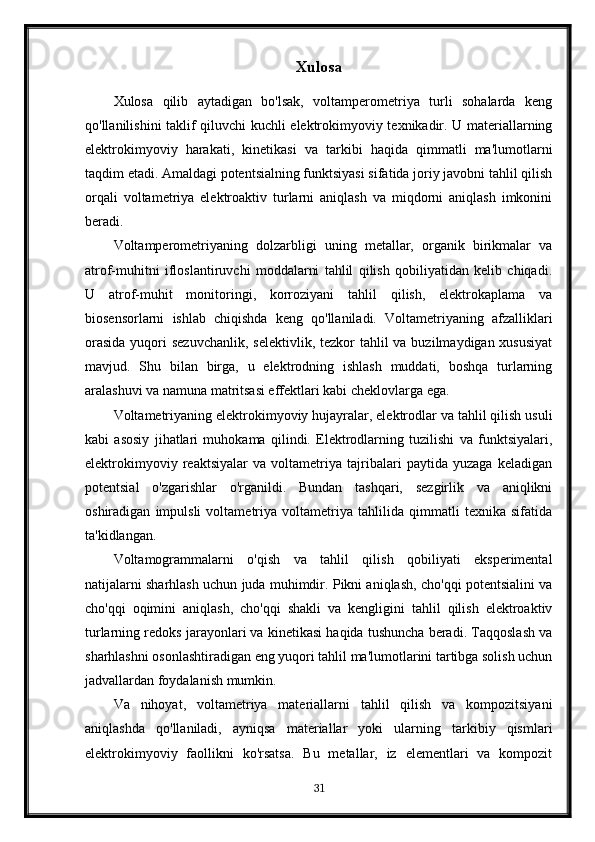 Xulosa
Xulosa   qilib   aytadigan   bo'lsak,   voltamperometriya   turli   sohalarda   keng
qo'llanilishini taklif qiluvchi kuchli elektrokimyoviy texnikadir. U materiallarning
elektrokimyoviy   harakati,   kinetikasi   va   tarkibi   haqida   qimmatli   ma'lumotlarni
taqdim etadi. Amaldagi potentsialning funktsiyasi sifatida joriy javobni tahlil qilish
orqali   voltametriya   elektroaktiv   turlarni   aniqlash   va   miqdorni   aniqlash   imkonini
beradi.
Voltamperometriyaning   dolzarbligi   uning   metallar,   organik   birikmalar   va
atrof-muhitni   ifloslantiruvchi   moddalarni   tahlil   qilish   qobiliyatidan   kelib   chiqadi.
U   atrof-muhit   monitoringi,   korroziyani   tahlil   qilish,   elektrokaplama   va
biosensorlarni   ishlab   chiqishda   keng   qo'llaniladi.   Voltametriyaning   afzalliklari
orasida  yuqori  sezuvchanlik,  selektivlik, tezkor  tahlil  va buzilmaydigan xususiyat
mavjud.   Shu   bilan   birga,   u   elektrodning   ishlash   muddati,   boshqa   turlarning
aralashuvi va namuna matritsasi effektlari kabi cheklovlarga ega.
Voltametriyaning elektrokimyoviy hujayralar, elektrodlar va tahlil qilish usuli
kabi   asosiy   jihatlari   muhokama   qilindi.   Elektrodlarning   tuzilishi   va   funktsiyalari,
elektrokimyoviy   reaktsiyalar   va   voltametriya   tajribalari   paytida   yuzaga   keladigan
potentsial   o'zgarishlar   o'rganildi.   Bundan   tashqari,   sezgirlik   va   aniqlikni
oshiradigan   impulsli   voltametriya   voltametriya   tahlilida   qimmatli   texnika   sifatida
ta'kidlangan.
Voltamogrammalarni   o'qish   va   tahlil   qilish   qobiliyati   eksperimental
natijalarni sharhlash uchun juda muhimdir. Pikni aniqlash, cho'qqi potentsialini va
cho'qqi   oqimini   aniqlash,   cho'qqi   shakli   va   kengligini   tahlil   qilish   elektroaktiv
turlarning redoks jarayonlari va kinetikasi haqida tushuncha beradi. Taqqoslash va
sharhlashni osonlashtiradigan eng yuqori tahlil ma'lumotlarini tartibga solish uchun
jadvallardan foydalanish mumkin.
Va   nihoyat,   voltametriya   materiallarni   tahlil   qilish   va   kompozitsiyani
aniqlashda   qo'llaniladi,   ayniqsa   materiallar   yoki   ularning   tarkibiy   qismlari
elektrokimyoviy   faollikni   ko'rsatsa.   Bu   metallar,   iz   elementlari   va   kompozit
31 