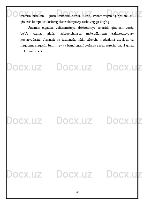 materiallarni   tahlil   qilish   imkonini   beradi.   Biroq,   voltametriyaning   qo'llanilishi
qiziqish komponentlarining elektrokimyoviy reaktivligiga bog'liq.
Umuman   olganda,   voltammetriya   elektrokimyo   sohasida   qimmatli   vosita
bo'lib   xizmat   qiladi,   tadqiqotchilarga   materiallarning   elektrokimyoviy
xususiyatlarini   o'rganish   va   tushunish,   tahlil   qiluvchi   moddalarni   aniqlash   va
miqdorini aniqlash, turli ilmiy va texnologik ilovalarda asosli qarorlar qabul qilish
imkonini beradi.
32 