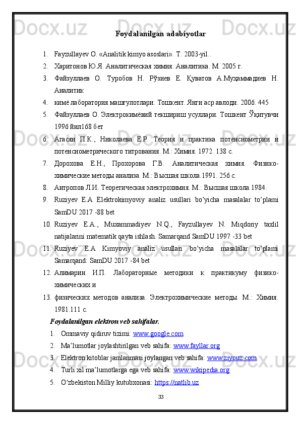 Foydalanilgan adabiyotlar
1. Fayzullayev  О . « А nalitik kimyo asoslari».  Т. 2003-yil..
2. Харитонов Ю.Я. Аналитическая химия. Аналитика. М. 2005 г. 
3. Файзуллаев   О.   Туробов   Н.   Рўзиев   Е.   Қуватов   А.Муҳаммадиев   Н.
Аналитик
4. кимё лаборатория машғулотлари. Тошкент. Янги аср авлоди. 2006. 445 
5. Файзуллаев О. Электрокимёвий текшириш усуллари. Тошкент Ўқитувчи
1996 йил168 бет
6. Агасян   П.К.,   Николаева   Е.Р.   Теория   и   практика   потенсиометрии   и
потенсиометрического титрования. М.: Химия. 1972. 138 с.
7. Дорохова   Е.Н.,   Прохорова   Г.В.   Аналитическая   химия.   Физико-
химические методы анализа. М.: Высшая школа.1991. 256 с.
8. Антропов Л.И. Теоретическая электрохимия. М.: Высшая школа.1984. 
9. Ruziyev   E . A   Elektrokimyoviy   analiz   usullari   bo ’ yicha   masalalar   to ’ plami
SamDU  2017 -88  bet
10. Ruziyev   E . A .,   Muxammadiyev   N . Q .,   Fayzullayev   N .   Miqdoriy   taxlil
natijalarini   matematik   qayta   ishlash .  Samarqand SamDU 1997 -33 bet
11. Ruziyev   E.A   Kimyoviy   analiz   usullari   bo’yicha   masalalar   to’plami
Samarqand: SamDU 2017 -84 bet
12. Алимарин   И.П.   Лабораторные   методики   к   практикуму   физико-
химических и
13. физических   методов   анализа.   Электрохимические   методы.   М.:   Химия.
1981.111 с.
Foydalanilgan elektron veb sahifalar.
1. Ommaviy qidiruv tizimi:  www.google.com  
2. Ma’lumotlar joylashtirilgan veb sahifa:  www.fayllar.org  
3. Elektron kitoblar jamlanmasi joylangan veb sahifa:  www.ziyouz.com  
4. Turli xil ma’lumotlarga ega veb sahifa:  www.wikipedia.org  
5. O zbekiston Milliy kutubxonasi: ʻ https://natlib.uz  
33 