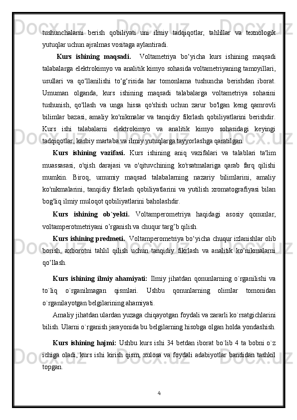 tushunchalarni   berish   qobiliyati   uni   ilmiy   tadqiqotlar,   tahlillar   va   texnologik
yutuqlar uchun ajralmas vositaga aylantiradi.
Kurs   ishining   maqsadi.     Voltametriya   bo‘yicha   kurs   ishining   maqsadi
talabalarga elektrokimyo va analitik kimyo sohasida voltametriyaning tamoyillari,
usullari   va   qo‘llanilishi   to‘g‘risida   har   tomonlama   tushuncha   berishdan   iborat.
Umuman   olganda,   kurs   ishining   maqsadi   talabalarga   voltametriya   sohasini
tushunish,   qo'llash   va   unga   hissa   qo'shish   uchun   zarur   bo'lgan   keng   qamrovli
bilimlar   bazasi,   amaliy   ko'nikmalar   va   tanqidiy   fikrlash   qobiliyatlarini   berishdir.
Kurs   ishi   talabalarni   elektrokimyo   va   analitik   kimyo   sohasidagi   keyingi
tadqiqotlar, kasbiy martaba va ilmiy yutuqlarga tayyorlashga qaratilgan.
Kurs   ishining   vazifasi.   Kurs   ishining   aniq   vazifalari   va   talablari   ta'lim
muassasasi,   o'qish   darajasi   va   o'qituvchining   ko'rsatmalariga   qarab   farq   qilishi
mumkin.   Biroq,   umumiy   maqsad   talabalarning   nazariy   bilimlarini,   amaliy
ko'nikmalarini,   tanqidiy   fikrlash   qobiliyatlarini   va   yutilish   xromatografiyasi   bilan
bog'liq ilmiy muloqot qobiliyatlarini baholashdir.
Kurs   ishining   ob`yekti .   Voltamperometriya   haqidagi   asosiy   qonunlar,
voltamperotmetriyani o’rganish va chuqur targ’b qilish.
Kurs ishining predmeti.    Voltamperometriya  bo‘yicha chuqur izlanishlar olib
borish,   axborotni   tahlil   qilish   uchun   tanqidiy   fikrlash   va   analitik   ko‘nikmalarni
qo‘llash.
Kurs   ishining   ilmiy   ahamiyati:   Ilmiy   jihatdan   qonunlarning   o`rganilishi   va
to`liq   o`rganilmagan   qismlari.   Ushbu   qonunlarning   olimlar   tomonidan
o`rganilayotgan belgilarining ahamiyati.
Amaliy jihatdan ulardan yuzaga chiqayotgan foydali va zararli ko`rsatgichlarini
bilish. Ularni o`rganish jarayonida bu belgilarning hisobga olgan holda yondashish.
Kurs ishining hajmi:   Ushbu kurs ishi  34 betdan iborat  bo`lib 4 ta bobni o`z
ichiga oladi, kurs ishi  kirish qism,  xulosa va foydali  adabiyotlar  bandidan tashkil
topgan. 
4 