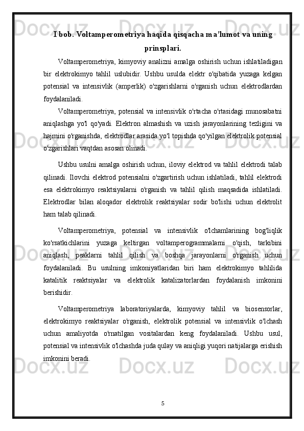 I bob. Voltamperometriya haqida qisqacha ma’lumot va uning
prinsplari.
Voltamperometriya,   kimyoviy   analizni   amalga   oshirish   uchun   ishlatiladigan
bir   elektrokimyo   tahlil   uslubidir.   Ushbu   usulda   elektr   o'qibatida   yuzaga   kelgan
potensial   va   intensivlik   (amperlik)   o'zgarishlarni   o'rganish   uchun   elektrodlardan
foydalaniladi.
Voltamperometriya,   potensial   va  intensivlik   o'rtacha   o'rtasidagi   munosabatni
aniqlashga   yo'l   qo'yadi.   Elektron   almashish   va   uzish   jarayonlarining   tezligini   va
hajmini o'rganishda, elektrodlar arasida yo'l topishda qo'yilgan elektrolik potensial
o'zgarishlari vaqtdan asosan olinadi.
Ushbu usulni  amalga oshirish uchun, iloviy elektrod va tahlil  elektrodi  talab
qilinadi.  Ilovchi   elektrod  potensialni   o'zgartirish   uchun   ishlatiladi,  tahlil   elektrodi
esa   elektrokimyo   reaktsiyalarni   o'rganish   va   tahlil   qilish   maqsadida   ishlatiladi.
Elektrodlar   bilan   aloqador   elektrolik   reaktsiyalar   sodir   bo'lishi   uchun   elektrolit
ham talab qilinadi.
Voltamperometriya,   potensial   va   intensivlik   o'lchamlarining   bog'liqlik
ko'rsatkichlarini   yuzaga   keltirgan   voltamperogrammalarni   o'qish,   tarkibini
aniqlash,   peaklarni   tahlil   qilish   va   boshqa   jarayonlarni   o'rganish   uchun
foydalaniladi.   Bu   usulning   imkoniyatlaridan   biri   ham   elektrokimyo   tahlilida
katalitik   reaktsiyalar   va   elektrolik   katalizatorlardan   foydalanish   imkonini
berishidir.
Voltamperometriya   laboratoriyalarda,   kimyoviy   tahlil   va   biosensorlar,
elektrokimyo   reaktsiyalar   o'rganish,   elektrolik   potensial   va   intensivlik   o'lchash
uchun   amaliyotda   o'rnatilgan   vositalardan   keng   foydalaniladi.   Ushbu   usul,
potensial va intensivlik o'lchashda juda qulay va aniqligi yuqori natijalarga erishish
imkonini beradi.
5 