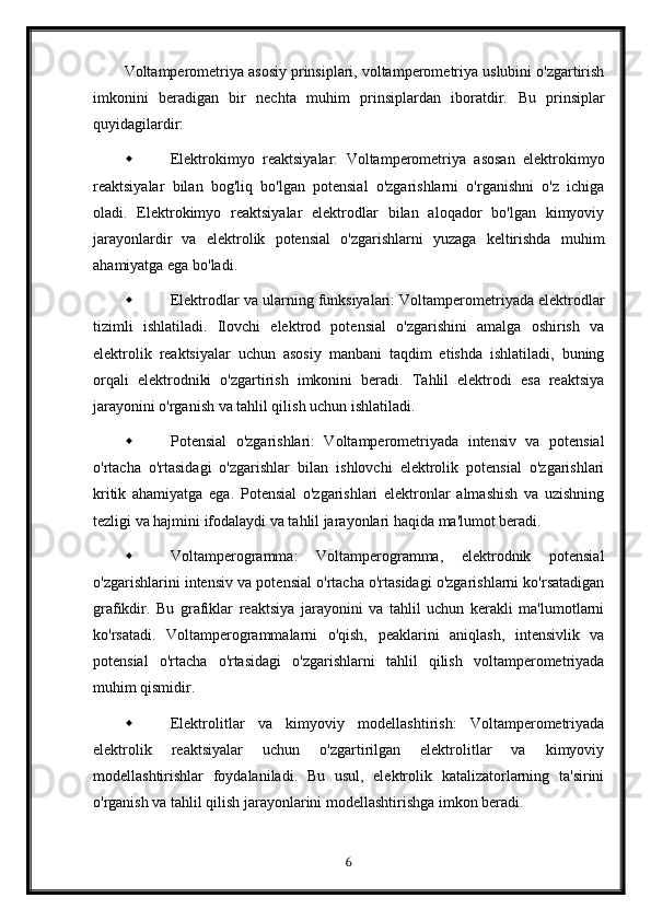 Voltamperometriya asosiy prinsiplari, voltamperometriya uslubini o'zgartirish
imkonini   beradigan   bir   nechta   muhim   prinsiplardan   iboratdir.   Bu   prinsiplar
quyidagilardir:
 Elektrokimyo   reaktsiyalar:   Voltamperometriya   asosan   elektrokimyo
reaktsiyalar   bilan   bog'liq   bo'lgan   potensial   o'zgarishlarni   o'rganishni   o'z   ichiga
oladi.   Elektrokimyo   reaktsiyalar   elektrodlar   bilan   aloqador   bo'lgan   kimyoviy
jarayonlardir   va   elektrolik   potensial   o'zgarishlarni   yuzaga   keltirishda   muhim
ahamiyatga ega bo'ladi.
 Elektrodlar va ularning funksiyalari: Voltamperometriyada elektrodlar
tizimli   ishlatiladi.   Ilovchi   elektrod   potensial   o'zgarishini   amalga   oshirish   va
elektrolik   reaktsiyalar   uchun   asosiy   manbani   taqdim   etishda   ishlatiladi,   buning
orqali   elektrodniki   o'zgartirish   imkonini   beradi.   Tahlil   elektrodi   esa   reaktsiya
jarayonini o'rganish va tahlil qilish uchun ishlatiladi.
 Potensial   o'zgarishlari:   Voltamperometriyada   intensiv   va   potensial
o'rtacha   o'rtasidagi   o'zgarishlar   bilan   ishlovchi   elektrolik   potensial   o'zgarishlari
kritik   ahamiyatga   ega.   Potensial   o'zgarishlari   elektronlar   almashish   va   uzishning
tezligi va hajmini ifodalaydi va tahlil jarayonlari haqida ma'lumot beradi.
 Voltamperogramma:   Voltamperogramma,   elektrodnik   potensial
o'zgarishlarini intensiv va potensial o'rtacha o'rtasidagi o'zgarishlarni ko'rsatadigan
grafikdir.   Bu   grafiklar   reaktsiya   jarayonini   va   tahlil   uchun   kerakli   ma'lumotlarni
ko'rsatadi.   Voltamperogrammalarni   o'qish,   peaklarini   aniqlash,   intensivlik   va
potensial   o'rtacha   o'rtasidagi   o'zgarishlarni   tahlil   qilish   voltamperometriyada
muhim qismidir.
 Elektrolitlar   va   kimyoviy   modellashtirish:   Voltamperometriyada
elektrolik   reaktsiyalar   uchun   o'zgartirilgan   elektrolitlar   va   kimyoviy
modellashtirishlar   foydalaniladi.   Bu   usul,   elektrolik   katalizatorlarning   ta'sirini
o'rganish va tahlil qilish jarayonlarini modellashtirishga imkon beradi.
6